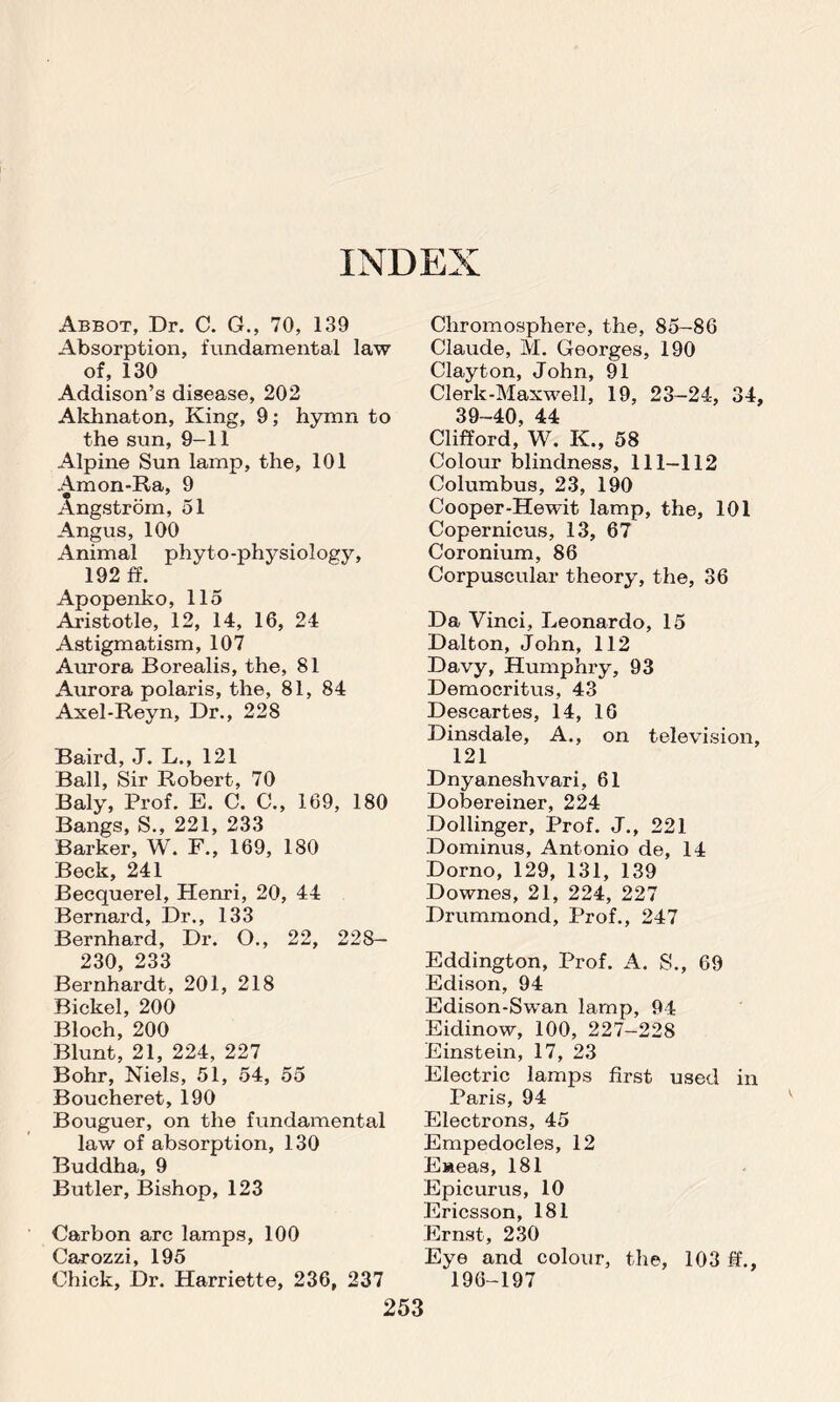 Abbot, Dr. C. G., 70, 139 Absorption, fundamental law of, 130 Addison’s disease, 202 Akhnaton, King, 9; hymn to the sun, 9-11 Alpine Sun lamp, the, 101 Amon-Ra, 9 Angstrom, 51 Angus, 100 Animal phy to -physiology, 192 ff. Apopenko, 115 Aristotle, 12, 14, 16, 24 Astigmatism, 107 Aurora Borealis, the, 81 Aurora polaris, the, 81, 84 Axel-Reyn, Dr., 228 Baird, J. L., 121 Ball, Sir Robert, 70 Baly, Prof. E. C. 0., 169, 180 Bangs, S., 221, 233 Barker, W. F., 169, 180 Beck, 241 Becquerel, Henri, 20, 44 Bernard, Dr., 133 Bernhard, Dr. O., 22, 228— 230, 233 Bernhardt, 201, 218 Bickel, 200 Bloch, 200 Blunt, 21, 224, 227 Bohr, Niels, 51, 54, 55 Boucheret, 190 Bouguer, on the fundamental law of absorption, 130 Buddha, 9 Butler, Bishop, 123 Carbon arc lamps, 100 ( '9TD7 7I 1 Qb Chick, Dr. Harriette, 236, 237 Chromosphere, the, 85-86 Claude, M. Georges, 190 Clayton, John, 91 Clerk-Maxwell, 19, 23-24, 34s 39-40, 44 Clifford, W. K., 58 Colour blindness, 111-112 Columbus, 23, 190 Cooper-Hewit lamp, the, 101 Copernicus, 13, 67 Coronium, 86 Corpuscular theory, the, 36 Da Vinci, Leonardo, 15 Dalton, John, 112 Davy, Humphry, 93 Democritus, 43 Descartes, 14, 16 Dinsdale, A., on television, 121 Dnyaneshvari, 61 Dobereiner, 224 Dollinger, Prof. J., 221 Dominus, Antonio de, 14 Dorno, 129, 131, 139 Downes, 21, 224, 227 Drummond, Prof., 247 Eddington, Prof. A. S., 69 Edison, 94 Edison-Swan lamp, 94 Eidinow, 100, 227-228 Einstein, 17, 23 Electric lamps first used in Paris, 94 Electrons, 45 Empedocles, 12 Eneas, 181 Epicurus, 10 Ericsson, 181 Ernst, 230 Eye and colour, the, 103 ff., 196-197