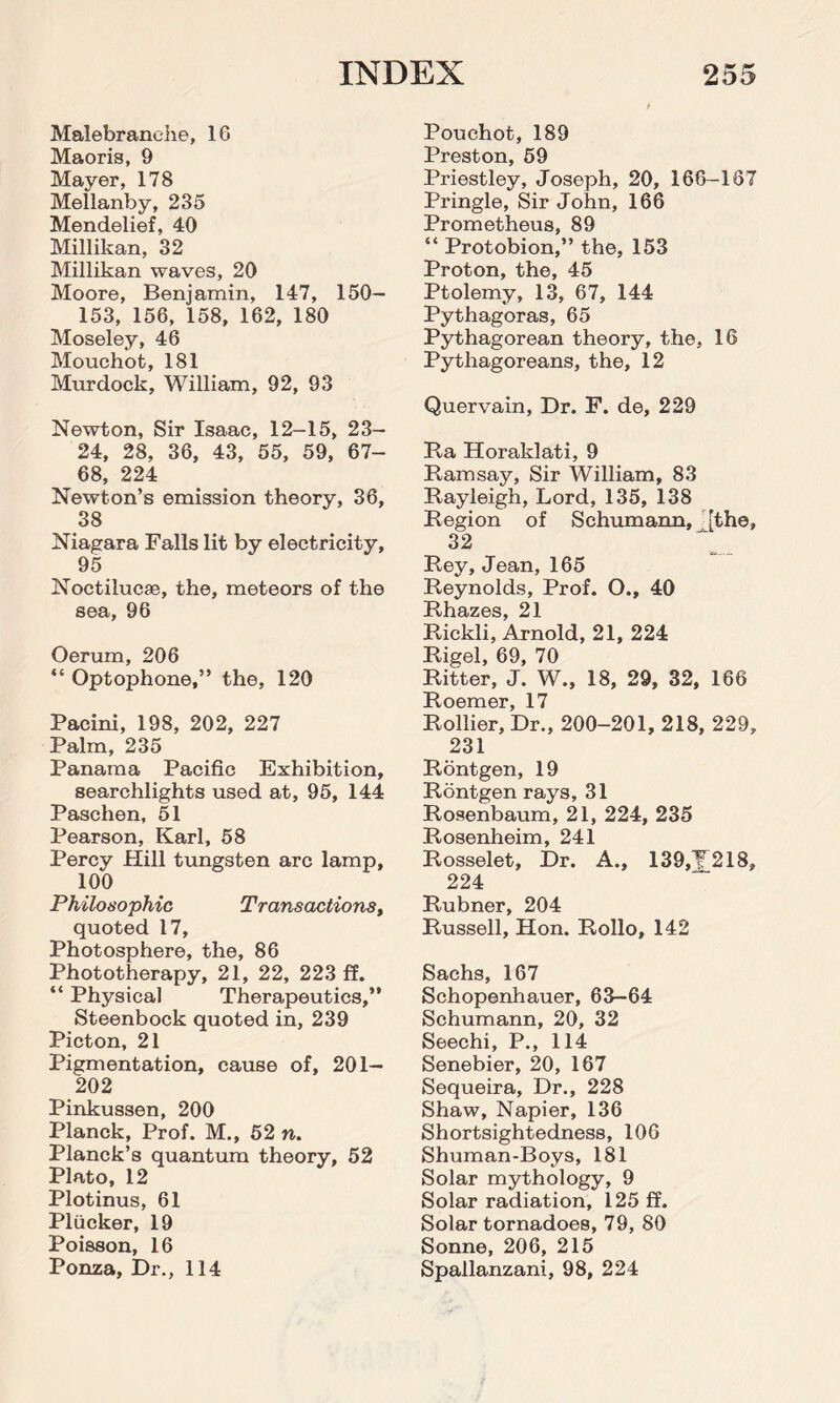 Malebranehe, 1C Maoris, 9 Mayer, 178 Mellanby, 235 Mendelief, 40 Millikan, 32 Millikan waves, 20 Moore, Benjamin, 147, ISO- 153, 156, 158, 162, 180 Moseley, 46 Mouchot, 181 Murdock, William, 92, 93 Newton, Sir Isaac, 12-15, 23— 24, 28, 36, 43, 55, 59, 67- 68, 224 Newton’s emission theory, 36, 38 Niagara Falls lit by electricity, 95 Noctilucse, the, meteors of the sea, 96 Oerum, 206 “ Optophone,” the, 120 Pacini, 198, 202, 227 Palm, 235 Panama Pacific Exhibition, searchlights used at, 95, 144 Paschen, 51 Pearson, Karl, 58 Percy Hill tungsten arc lamp, 100 Philosophic Transactions, quoted 17, Photosphere, the, 86 Phototherapy, 21, 22, 223 ff. “ Physical Therapeutics,” Steenbock quoted in, 239 Picton, 21 Pigmentation, cause of, 201— 202 Pinkussen, 200 Planck, Prof. M., 52 n. Planck’s quantum theory, 52 Plato, 12 Plotinus, 61 Plucker, 19 Poisson, 16 Ponza, Dr., 114 Pouchot, 189 Preston, 59 Priestley, Joseph, 20, 166-167 Pringle, Sir John, 166 Prometheus, 89 “ Protobion,” the, 153 Proton, the, 45 Ptolemy, 13, 67, 144 Pythagoras, 65 Pythagorean theory, the, 16 Pythagoreans, the, 12 Quervain, Dr. F. de, 229 Ra Horaklati, 9 Bamsay, Sir William, 83 Rayleigh, Lord, 135, 138 Region of Schumann, [the, 32 Rey, Jean, 165 Reynolds, Prof. O., 40 Rhazes, 21 Rickli, Arnold, 21, 224 Rigel, 69, 70 Ritter, J. W., 18, 29, 32, 166 Roemer, 17 Rollier, Dr., 200-201, 218, 229, 231 Rontgen, 19 Rontgen rays, 31 Rosenbaum, 21, 224, 235 Rosenheim, 241 Rosselet, Dr. A., 139,T218, 224 Rubner, 204 Russell, Hon. Rollo, 142 Sachs, 167 Schopenhauer, 63-64 Schumann, 20, 32 Seechi, P., 114 Senebier, 20, 167 Sequeira, Dr., 228 Shaw, Napier, 136 Shortsightedness, 106 Shuman-Boys, 181 Solar mythology, 9 Solar radiation, 125 ff. Solar tornadoes, 79, 80 Sonne, 206, 215 Spallanzani, 98, 224