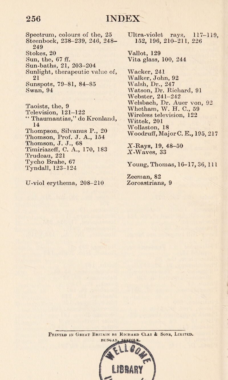 Spectrum, colours of the, 25 Steenbock, 238-239, 246, 248- 249 Stokes, 20 Sun, the, 67 ff. Sun-baths, 21, 203-204 Sunlight, therapeutic value of, 21 Sunspots, 79-81, 84-85 Swan, 94 Taoists, the, 9 Television, 121—122 “ Thaumantias,” de Kronland, 14 Thompson, Silvanus P., 20 Thomson, Prof. J. A., 154 Thomson, J. J., 68 Timiriazeff, C. A., 170, 183 Trudeau, 221 Tycho Brahe, 67 Tyndall, 123-124 U-viol erythema, 208-210 Ultra-violet rays, 117-119, 152, 196, 210-211, 226 Vallot, 129 Vita glass, 100, 244 Wacker, 241 Walker, John, 92 Walsh, Dr., 247 Watson, Dr. Richard, 91 Webster, 241-242 Welsbach, Dr. Auer von, 92 Whetham, W. Id. C., 59 Wireless television, 122 Wittek, 201 Wollaston, 18 Woodruff, Major C. E., 195, 217 X-Rays, 19, 48-50 X-Waves, 33 Young, Thomas, 16-17, 36, 111 Zeeman, 82 Zoroastrians, 9