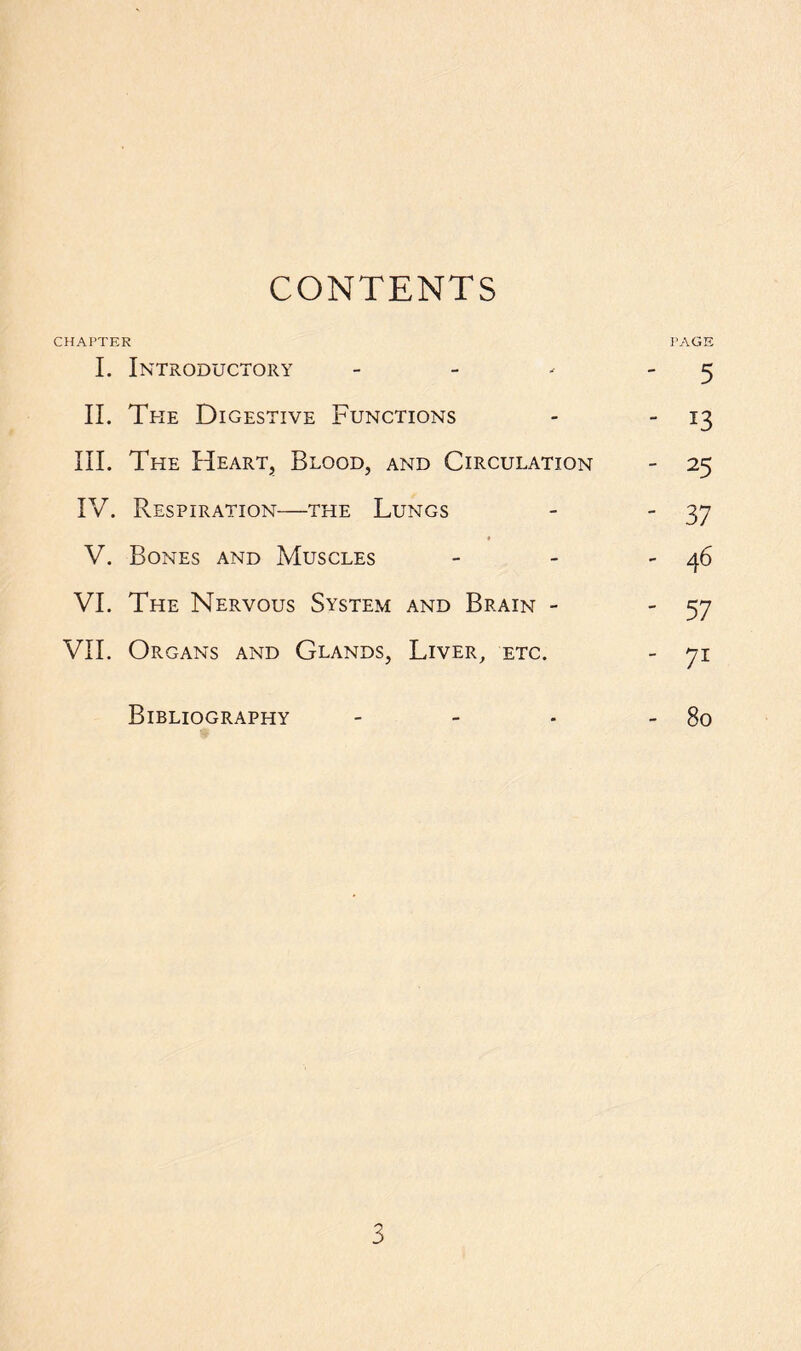 CONTENTS CHAPTER PAGE I. Introductory - - - 5 II. The Digestive Functions - - 13 III. The Heart, Blood, and Circulation - 25 IV. Respiration—the Lungs - 37 V. Bones and Muscles - - - 46 VI. The Nervous System and Brain - 57 VII. Organs and Glands, Liver, etc. - yi Bibliography - - - - 80