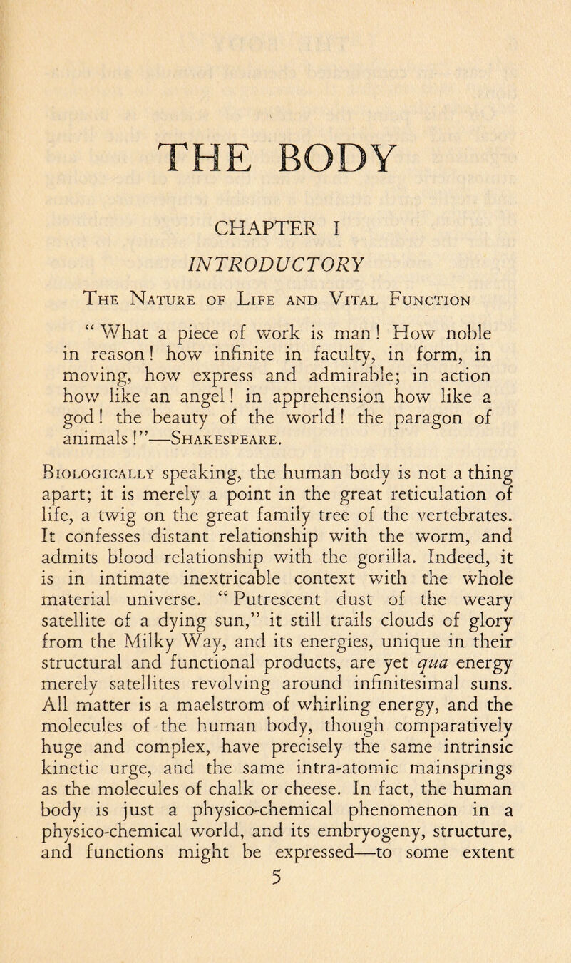 CHAPTER I INTRODUCTORY The Nature of Life and Vital Function “ What a piece of work is man ! How noble in reason! how infinite in faculty, in form, in moving, how express and admirable; in action how like an angel! in apprehension how like a god! the beauty of the world! the paragon of animals !”—Shakespeare. Biologically speaking, the human body is not a thing apart; it is merely a point in the great reticulation of life, a twig on the great family tree of the vertebrates. It confesses distant relationship with the worm, and admits blood relationship with the gorilla. Indeed, it is in intimate inextricable context with the whole material universe. “ Putrescent dust of the weary satellite of a dying sun,” it still trails clouds of glory from the Milky Way, and its energies, unique in their structural and functional products, are yet qua energy merely satellites revolving around infinitesimal suns. All matter is a maelstrom of whirling energy, and the molecules of the human body, though comparatively huge and complex, have precisely the same intrinsic kinetic urge, and the same intra-atomic mainsprings as the molecules of chalk or cheese. In fact, the human body is just a physico-chemical phenomenon in a physico-chemical world, and its embryogeny, structure, and functions might be expressed—to some extent