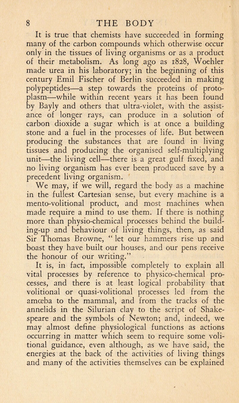 It is true that chemists have succeeded in forming many of the carbon compounds which otherwise occur only in the tissues of living organisms or as a product of their metabolism. As long ago as 1828, Woehler made urea in his laboratory; in the beginning of this century Emil Fischer of Berlin succeeded in making polypeptides—a step towards the proteins of proto- plasm—while within recent years it has been found by Bayly and others that ultra-violet, with the assist- ance of longer rays, can produce in a solution of carbon dioxide a sugar which is at once a building stone and a fuel in the processes of life. But between producing the substances that are found in living tissues and producing the organised self-multiplying unit—the living cell—there is a great gulf fixed, and no living organism has ever been produced save by a precedent living organism. We may, if we will, regard the body as a machine in the fullest Cartesian sense, but every machine is a mento-volitional product, and most machines when made require a mind to use them. If there is nothing more than physio-chemical processes behind the build- ing-up and behaviour of living things, then, as said Sir Thomas Browne, “ let our hammers rise up and boast they have built our houses, and our pens receive the honour of our writing.” It is, in fact, impossible completely to explain all vital processes by reference to physico-chemical pro- cesses, and there is at least logical probability that volitional or quasi-volitional processes led from the amceba to the mammal, and from the tracks of the annelids in the Silurian clay to the script of Shake- speare and the symbols of Newton; and, indeed, we may almost define physiological functions as actions occurring in matter which seem to require some voli- tional guidance, even although, as we have said, the energies at the back of the activities of living things and many of the activities themselves can be explained