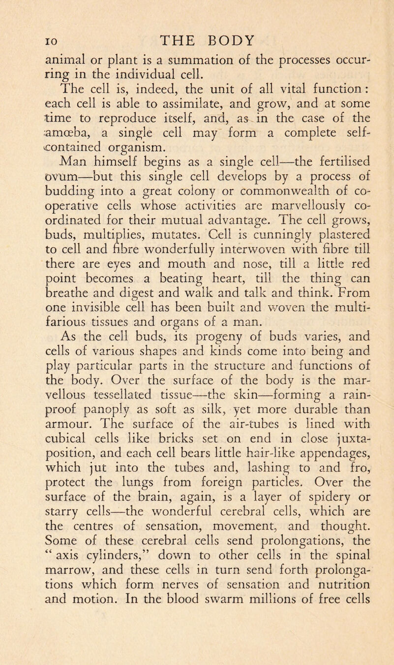 animal or plant is a summation of the processes occur- ring in the individual cell. The cell is, indeed, the unit of all vital function: each cell is able to assimilate, and grow, and at some time to reproduce itself, and, as in the case of the .amoeba, a single cell may form a complete self- contained organism. Man himself begins as a single cell—the fertilised ovum—but this single cell develops by a process of budding into a great colony or commonwealth of co- operative cells whose activities are marvellously co- ordinated for their mutual advantage. The cell grows, buds, multiplies, mutates. Cell is cunningly plastered to cell and fibre wonderfully interwoven with fibre till there are eyes and mouth and nose, till a little red point becomes a beating heart, till the thing can breathe and digest and walk and talk and think. From one invisible cell has been built and woven the multi- farious tissues and organs of a man. As the cell buds, its progeny of buds varies, and cells of various shapes and kinds come into being and play particular parts in the structure and functions of the body. Over the surface of the body is the mar- vellous tessellated tissue—the skin—forming a rain- proof panoply as soft as silk, yet more durable than armour. The surface of the air-tubes is lined with cubical cells like bricks set on end in close juxta- position, and each cell bears little hair-like appendages, which jut into the tubes and, lashing to and fro, protect the lungs from foreign particles. Over the surface of the brain, again, is a layer of spidery or starry cells—the wonderful cerebral cells, which are the centres of sensation, movement, and thought. Some of these cerebral cells send prolongations, the “ axis cylinders,” down to other cells in the spinal marrow, and these cells in turn send forth prolonga- tions which form nerves of sensation and nutrition and motion. In the blood swarm millions of free cells