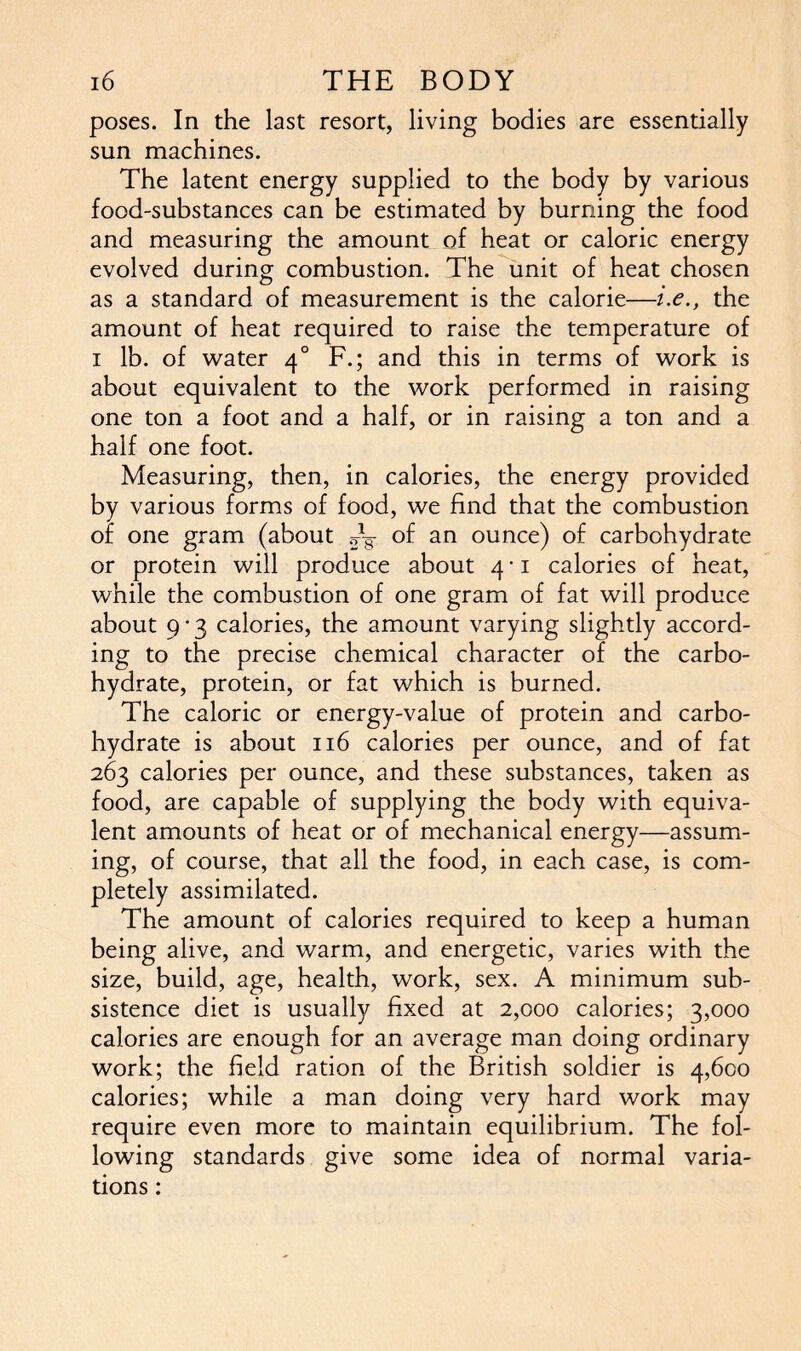 poses. In the last resort, living bodies are essentially sun machines. The latent energy supplied to the body by various food-substances can be estimated by burning the food and measuring the amount of heat or caloric energy evolved during combustion. The unit of heat chosen as a standard of measurement is the calorie—i.e., the amount of heat required to raise the temperature of i lb. of water 40 F.; and this in terms of work is about equivalent to the work performed in raising one ton a foot and a half, or in raising a ton and a half one foot. Measuring, then, in calories, the energy provided by various forms of food, we find that the combustion of one gram (about .dg- of an ounce) of carbohydrate or protein will produce about 4 • 1 calories of heat, while the combustion of one gram of fat will produce about 9 • 3 calories, the amount varying slightly accord- ing to the precise chemical character of the carbo- hydrate, protein, or fat which is burned. The caloric or energy-value of protein and carbo- hydrate is about 116 calories per ounce, and of fat 263 calories per ounce, and these substances, taken as food, are capable of supplying the body with equiva- lent amounts of heat or of mechanical energy—assum- ing, of course, that all the food, in each case, is com- pletely assimilated. The amount of calories required to keep a human being alive, and warm, and energetic, varies with the size, build, age, health, work, sex. A minimum sub- sistence diet is usually fixed at 2,000 calories; 3,000 calories are enough for an average man doing ordinary work; the field ration of the British soldier is 4,600 calories; while a man doing very hard work may require even more to maintain equilibrium. The fol- lowing standards give some idea of normal varia- tions :