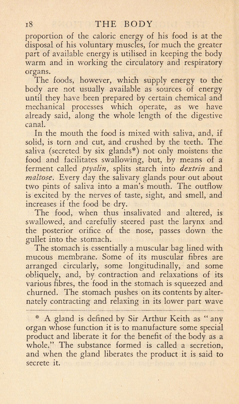 proportion of the caloric energy of his food is at the disposal of his voluntary muscles, for much the greater part of available energy is utilised in keeping the body warm and in working the circulatory and respiratory organs. The foods, however, which supply energy to the body are not usually available as sources of energy until they have been prepared by certain chemical and mechanical processes which operate, as we have already said, along the whole length of the digestive canal. In the mouth the food is mixed with saliva, and, if solid, is torn and cut, and crushed by the teeth. The saliva (secreted by six glands*) not only moistens the food and facilitates swallowing, but, by means of a ferment called ptyalin, splits starch into dextrin and maltose. Every day the salivary glands pour out about two pints of saliva into a man’s mouth. The outflow is excited by the nerves of taste, sight, and smell, and increases if the food be dry. The food, when thus insalivated and altered, is swallowed, and carefully steered past the larynx and the posterior orifice of the nose, passes down the gullet into the stomach. The stomach is essentially a muscular bag lined with mucous membrane. Some of its muscular fibres are arranged circularly, some longitudinally, and some obliquely, and, by contraction and relaxations of its various fibres, the food in the stomach is squeezed and churned. The stomach pushes on its contents by alter- nately contracting and relaxing in its lower part wave * A gland is defined by Sir Arthur Keith as “ any organ whose function it is to manufacture some special product and liberate it for the benefit of the body as a whole.” The substance formed is called a secretion, and when the gland liberates the product it is said to secrete it.