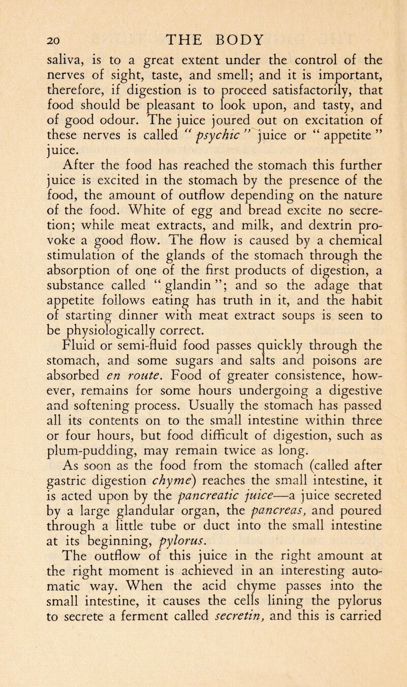 saliva, is to a great extent under the control of the nerves of sight, taste, and smell; and it is important, therefore, if digestion is to proceed satisfactorily, that food should be pleasant to look upon, and tasty, and of good odour. The juice joured out on excitation of these nerves is called “ psychic ” juice or “ appetite ” juice. After the food has reached the stomach this further juice is excited in the stomach by the presence of the food, the amount of outflow depending on the nature of the food. White of egg and bread excite no secre- tion; while meat extracts, and milk, and dextrin pro- voke a good flow. The flow is caused by a chemical stimulation of the glands of the stomach through the absorption of one of the first products of digestion, a substance called “glandin”; and so the adage that appetite follows eating has truth in it, and the habit of starting dinner with meat extract soups is seen to be physiologically correct. Fluid or semi-fluid food passes quickly through the stomach, and some sugars and salts and poisons are absorbed cn route. Food of greater consistence, how- ever, remains for some hours undergoing a digestive and softening process. Usually the stomach has passed all its contents on to the small intestine within three or four hours, but food difficult of digestion, such as plum-pudding, may remain twice as long. As soon as the food from the stomach (called after gastric digestion chyme') reaches the small intestine, it is acted upon by the pancreatic juice—a juice secreted by a large glandular organ, the pancreas, and poured through a little tube or duct into the small intestine at its beginning, pylorus. The outflow of this juice in the right amount at the right moment is achieved in an interesting auto- matic way. When the acid chyme passes into the small intestine, it causes the cells lining the pylorus to secrete a ferment called secretin, and this is carried