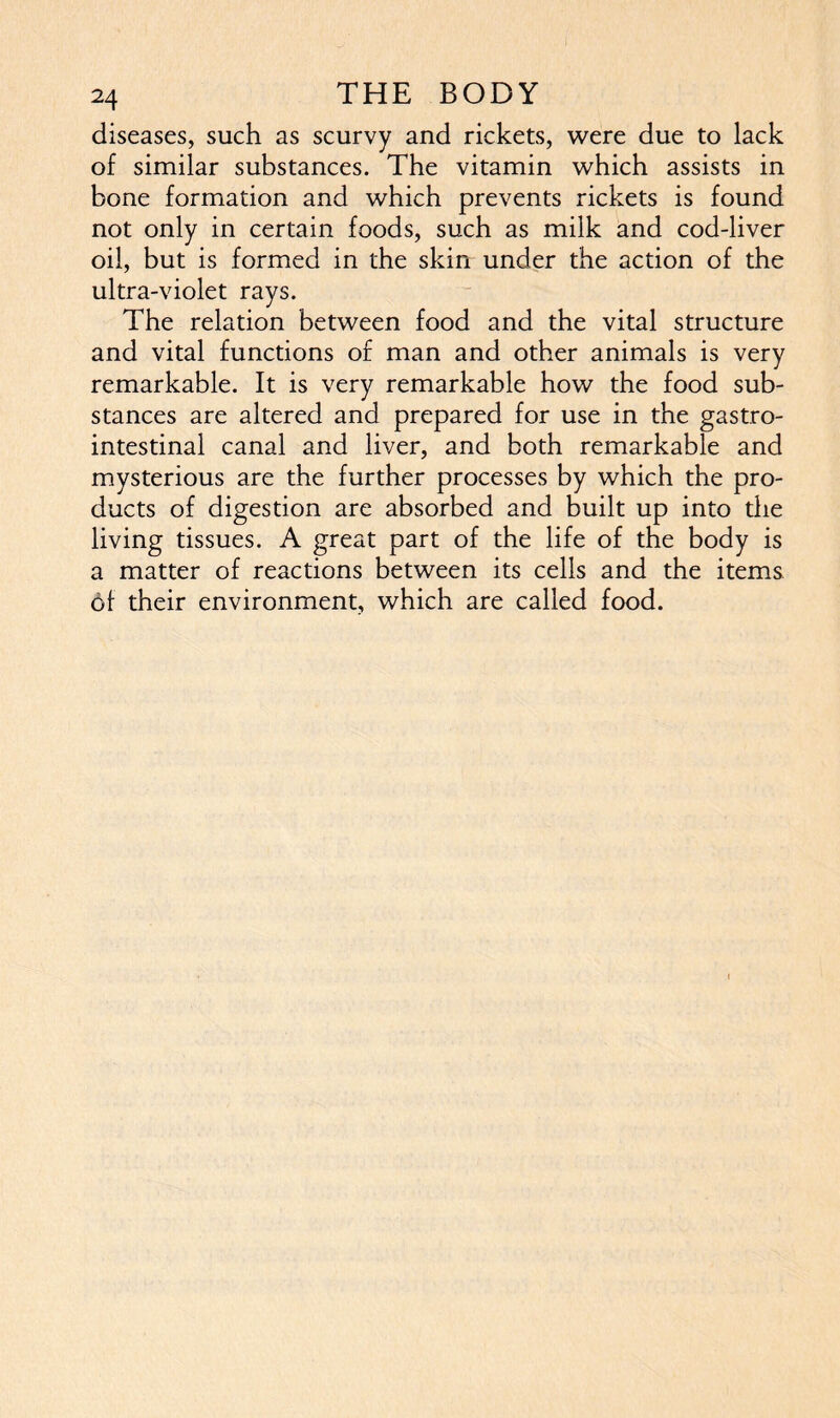 diseases, such as scurvy and rickets, were due to lack of similar substances. The vitamin which assists in bone formation and which prevents rickets is found not only in certain foods, such as milk and cod-liver oil, but is formed in the skin under the action of the ultra-violet rays. The relation between food and the vital structure and vital functions of man and other animals is very remarkable. It is very remarkable how the food sub- stances are altered and prepared for use in the gastro- intestinal canal and liver, and both remarkable and mysterious are the further processes by which the pro- ducts of digestion are absorbed and built up into the living tissues. A great part of the life of the body is a matter of reactions between its cells and the items of their environment, which are called food.