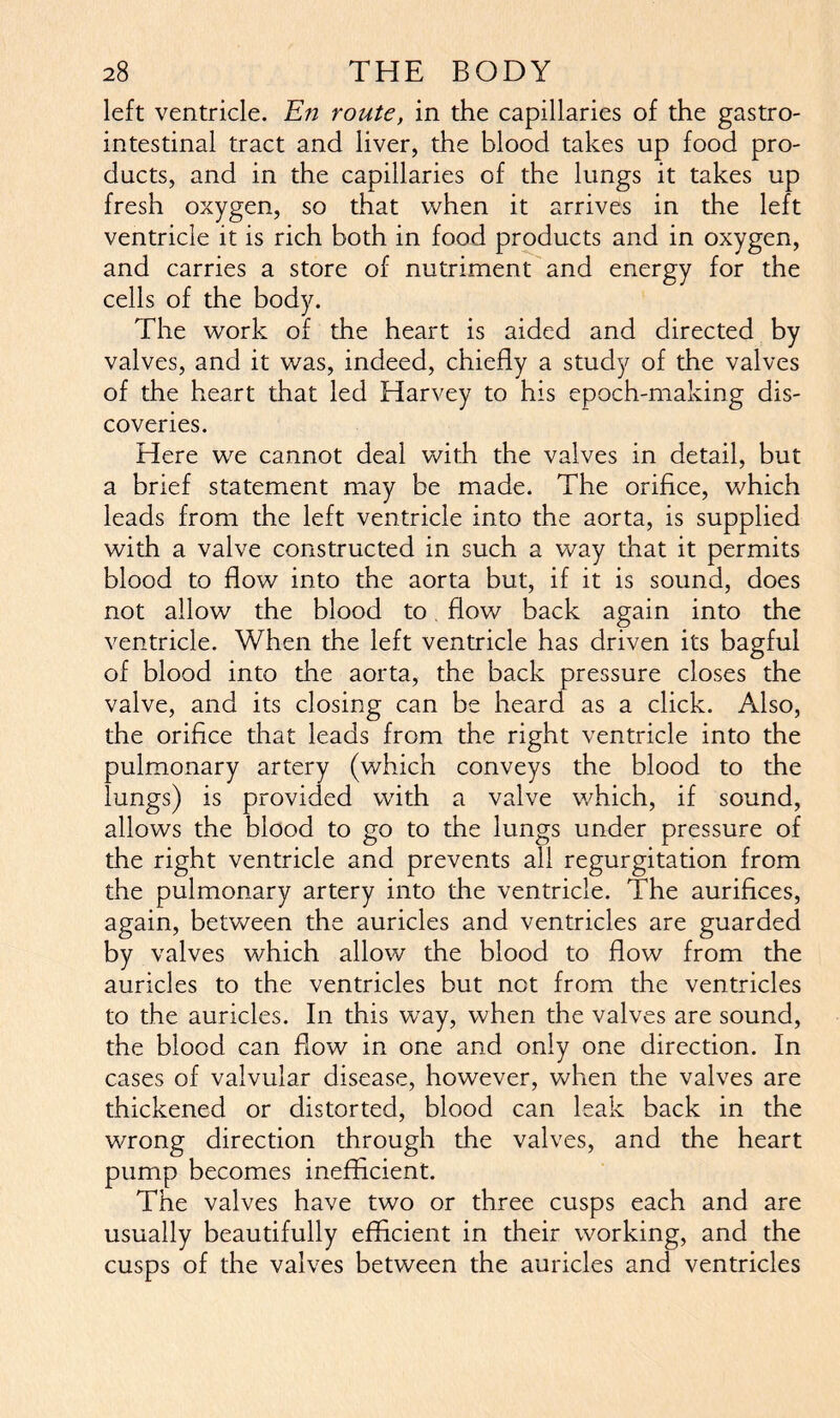 left ventricle. EVz route, in the capillaries of the gastro- intestinal tract and liver, the blood takes up food pro- ducts, and in the capillaries of the lungs it takes up fresh oxygen, so that when it arrives in the left ventricle it is rich both in food products and in oxygen, and carries a store of nutriment and energy for the cells of the body. The work of the heart is aided and directed by valves, and it was, indeed, chiefly a study of the valves of the heart that led Harvey to his epoch-making dis- coveries. Here we cannot deal with the valves in detail, but a brief statement may be made. The orifice, which leads from the left ventricle into the aorta, is supplied with a valve constructed in such a way that it permits blood to flow into the aorta but, if it is sound, does not allow the blood to flow back again into the ventricle. When the left ventricle has driven its bagful of blood into the aorta, the back pressure closes the valve, and its closing can be heard as a click. Also, the orifice that leads from the right ventricle into the pulmonary artery (which conveys the blood to the lungs) is provided with a valve which, if sound, allows the blood to go to the lungs under pressure of the right ventricle and prevents all regurgitation from the pulmonary artery into the ventricle. The aurifices, again, between the auricles and ventricles are guarded by valves which allow the blood to flow from the auricles to the ventricles but not from the ventricles to the auricles. In this way, when the valves are sound, the blood can flow in one and only one direction. In cases of valvular disease, however, when the valves are thickened or distorted, blood can leak back in the wrong direction through the valves, and the heart pump becomes inefficient. The valves have two or three cusps each and are usually beautifully efficient in their working, and the cusps of the valves between the auricles and ventricles