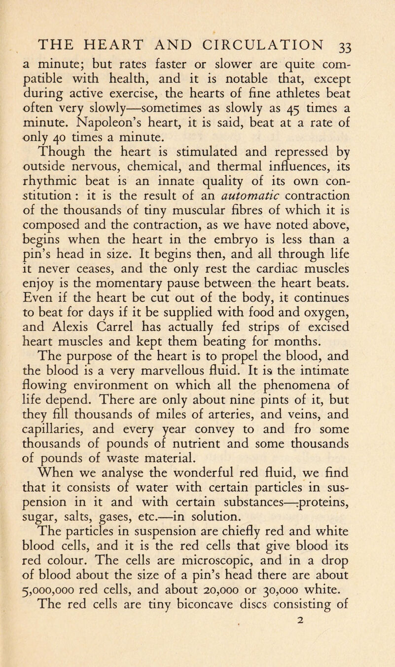 a minute; but rates faster or slower are quite com- patible with health, and it is notable that, except during active exercise, the hearts of fine athletes beat often very slowly—sometimes as slowly as 45 times a minute. Napoleon’s heart, it is said, beat at a rate of only 40 times a minute. Though the heart is stimulated and repressed by outside nervous, chemical, and thermal influences, its rhythmic beat is an innate quality of its own con- stitution : it is the result of an automatic contraction of the thousands of tiny muscular fibres of which it is composed and the contraction, as we have noted above, begins when the heart in the embryo is less than a pin’s head in size. It begins then, and all through life it never ceases, and the only rest the cardiac muscles enjoy is the momentary pause between the heart beats. Even if the heart be cut out of the body, it continues to beat for days if it be supplied with food and oxygen, and Alexis Carrel has actually fed strips of excised heart muscles and kept them beating for months. The purpose of the heart is to propel the blood, and the blood is a very marvellous fluid. It is< the intimate flowing environment on which all the phenomena of life depend. There are only about nine pints of it, but they fill thousands of miles of arteries, and veins, and capillaries, and every year convey to and fro some thousands of pounds of nutrient and some thousands of pounds of waste material. When we analyse the wonderful red fluid, we find that it consists of water with certain particles in sus- pension in it and with certain substances—proteins, sugar, salts, gases, etc.—in solution. The particles in suspension are chiefly red and white blood cells, and it is the red cells that give blood its red colour. The cells are microscopic, and in a drop of blood about the size of a pin’s head there are about 5,000,000 red cells, and about 20,000 or 30,000 white. The red cells are tiny biconcave discs consisting of 2