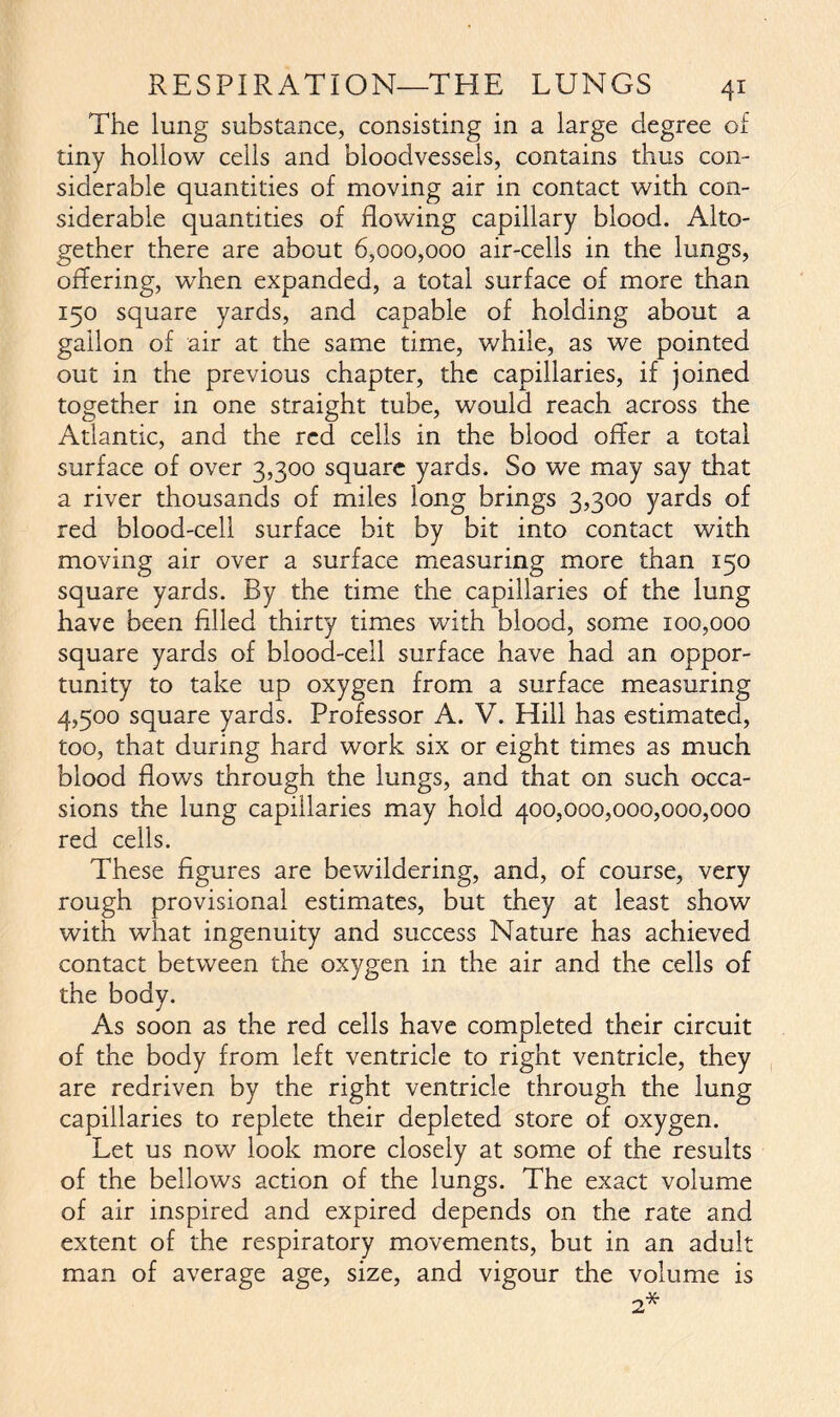 The lung substance, consisting in a large degree of tiny hollow cells and bloodvessels, contains thus con- siderable quantities of moving air in contact with con- siderable quantities of flowing capillary blood. Alto- gether there are about 6,000,000 air-cells in the lungs, offering, when expanded, a total surface of more than 150 square yards, and capable of holding about a gallon of air at the same time, while, as we pointed out in the previous chapter, the capillaries, if joined together in one straight tube, would reach across the Atlantic, and the red cells in the blood offer a total surface of over 3,300 square yards. So we may say that a river thousands of miles long brings 3,300 yards of red blood-cell surface bit by bit into contact with moving air over a surface measuring more than 150 square yards. By the time the capillaries of the lung have been filled thirty times with blood, some 100,000 square yards of blood-cell surface have had an oppor- tunity to take up oxygen from a surface measuring 4,500 square yards. Professor A. V. Hill has estimated, too, that during hard work six or eight times as much blood flows through the lungs, and that on such occa- sions the lung capillaries may hold 400,000,000,000,000 red cells. These figures are bewildering, and, of course, very rough provisional estimates, but they at least show with what ingenuity and success Nature has achieved contact between the oxygen in the air and the cells of the body. As soon as the red cells have completed their circuit of the body from left ventricle to right ventricle, they are redriven by the right ventricle through the lung capillaries to replete their depleted store of oxygen. Let us now look more closely at some of the results of the bellows action of the lungs. The exact volume of air inspired and expired depends on the rate and extent of the respiratory movements, but in an adult man of average age, size, and vigour the volume is 2*