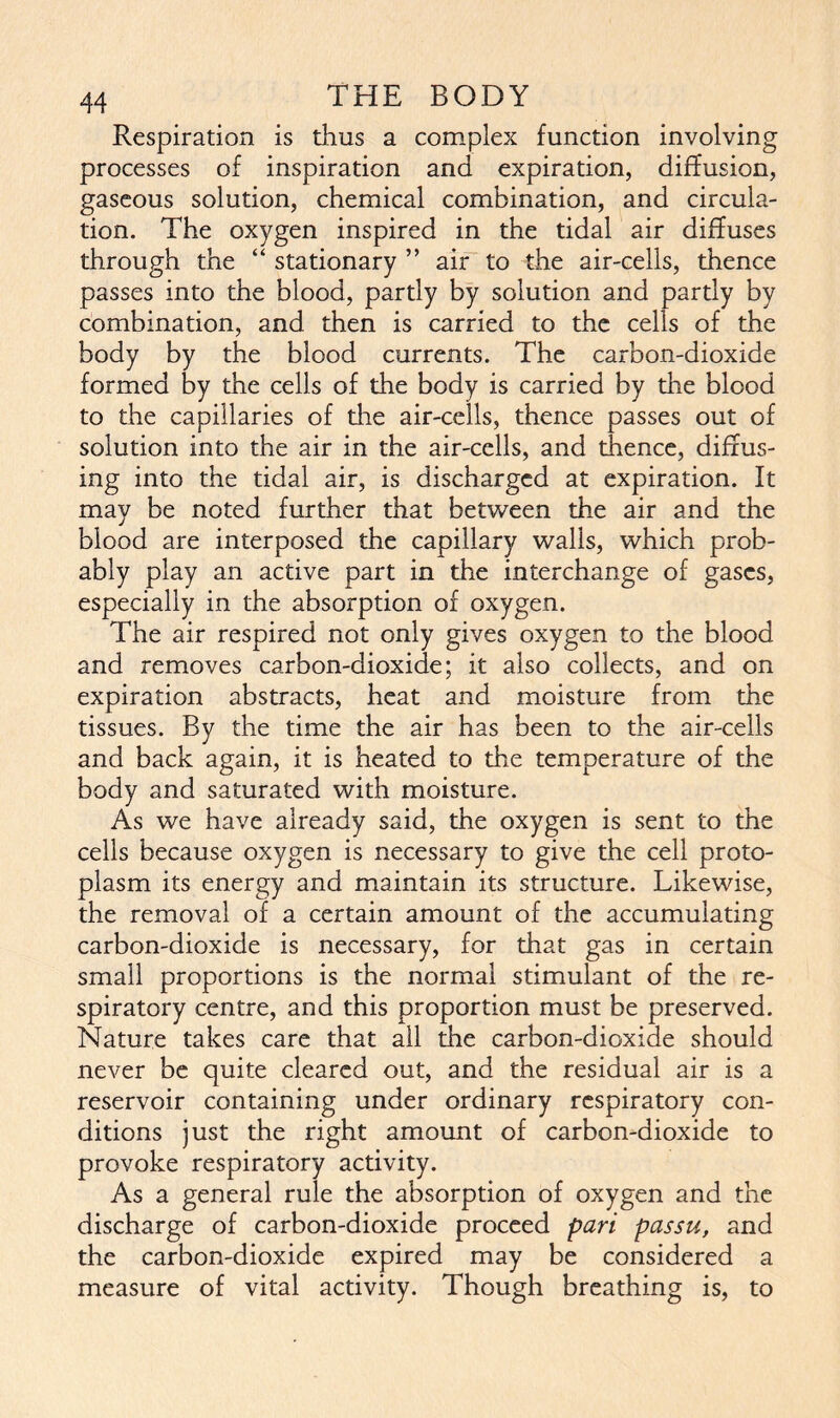 Respiration is thus a complex function involving processes of inspiration and expiration, diffusion, gaseous solution, chemical combination, and circula- tion. The oxygen inspired in the tidal air diffuses through the “ stationary ” air to the air-cells, thence passes into the blood, partly by solution and partly by combination, and then is carried to the cells of the body by the blood currents. The carbon-dioxide formed by the cells of the body is carried by the blood to the capillaries of die air-cells, thence passes out of solution into the air in the air-cells, and thence, diffus- ing into the tidal air, is discharged at expiration. It may be noted further that between the air and the blood are interposed the capillary walls, which prob- ably play an active part in the interchange of gases, especially in the absorption of oxygen. The air respired not only gives oxygen to the blood and removes carbon-dioxide; it also collects, and on expiration abstracts, heat and moisture from the tissues. By the time the air has been to the air-cells and back again, it is heated to the temperature of the body and saturated with moisture. As we have already said, the oxygen is sent to the cells because oxygen is necessary to give the cell proto- plasm its energy and maintain its structure. Likewise, the removal of a certain amount of the accumulating carbon-dioxide is necessary, for that gas in certain small proportions is the normal stimulant of the re- spiratory centre, and this proportion must be preserved. Nature takes care that ail the carbon-dioxide should never be quite cleared out, and the residual air is a reservoir containing under ordinary respiratory con- ditions just the right amount of carbon-dioxide to provoke respiratory activity. As a general rule the absorption of oxygen and the discharge of carbon-dioxide proceed pari passu, and the carbon-dioxide expired may be considered a measure of vital activity. Though breathing is, to