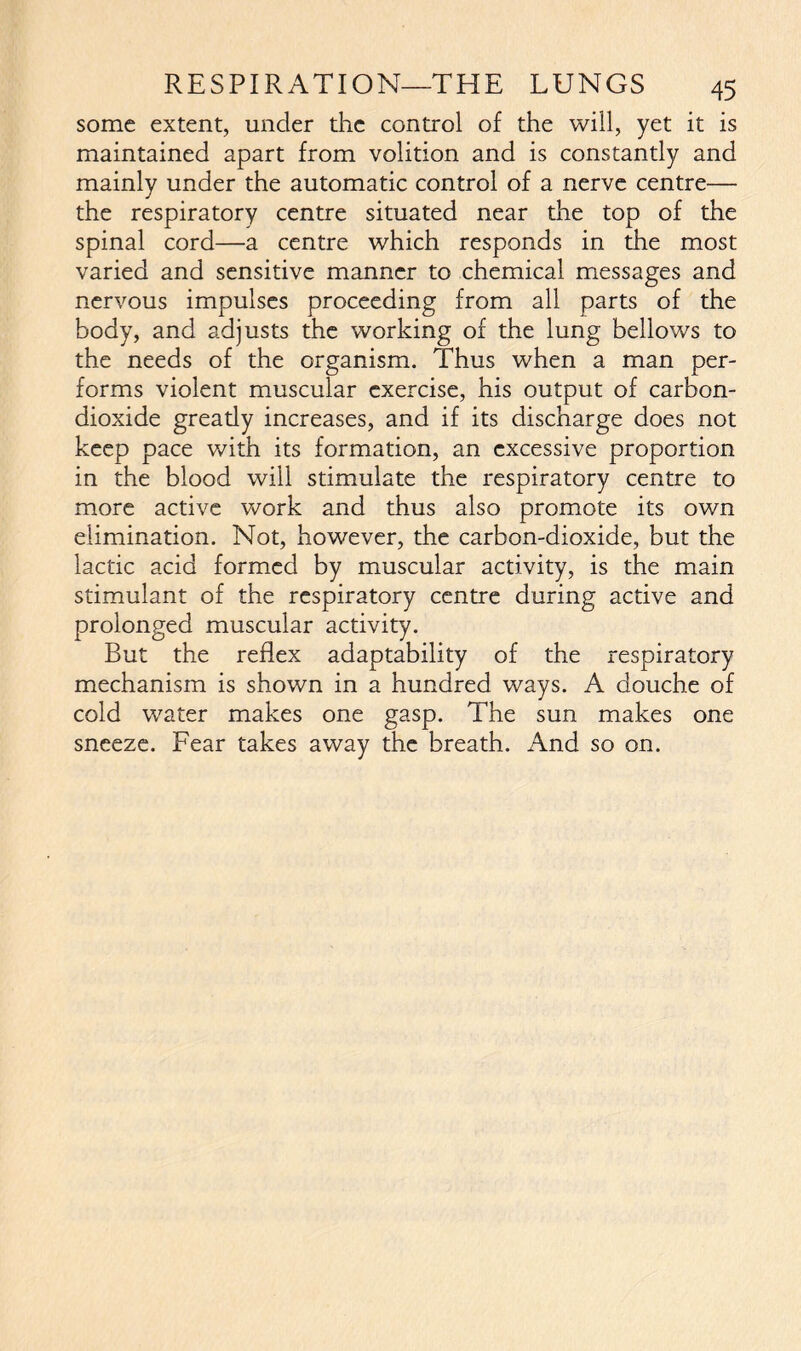 some extent, under the control of the will, yet it is maintained apart from volition and is constantly and mainly under the automatic control of a nerve centre— the respiratory centre situated near die top of the spinal cord—a centre which responds in the most varied and sensitive manner to chemical messages and nervous impulses proceeding from all parts of the body, and adjusts the working of the lung bellows to the needs of the organism. Thus when a man per- forms violent muscular exercise, his output of carbon- dioxide gready increases, and if its discharge does not keep pace with its formation, an excessive proportion in the blood will stimulate the respiratory centre to more active work and thus also promote its own elimination. Not, however, the carbon-dioxide, but the lactic acid formed by muscular activity, is the main stimulant of the respiratory centre during active and prolonged muscular activity. But the reflex adaptability of the respiratory mechanism is shown in a hundred ways. A douche of cold water makes one gasp. The sun makes one sneeze. Fear takes away the breath. And so on.