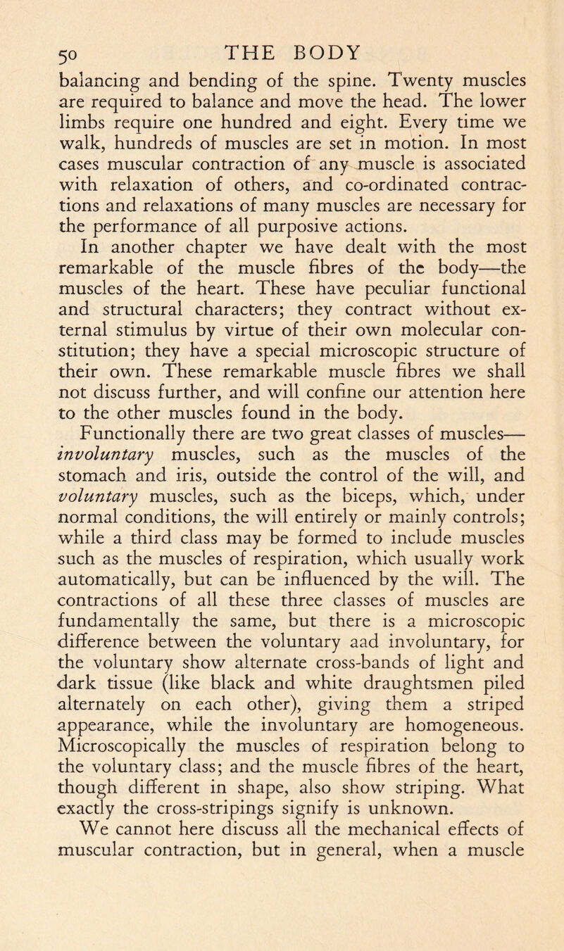 balancing and bending of the spine. Twenty muscles are required to balance and move the head. The lower limbs require one hundred and eight. Every time we walk, hundreds of muscles are set in motion. In most cases muscular contraction of any muscle is associated with relaxation of others, and co-ordinated contrac- tions and relaxations of many muscles are necessary for the performance of all purposive actions. In another chapter we have dealt with the most remarkable of the muscle fibres of the body—the muscles of the heart. These have peculiar functional and structural characters; they contract without ex- ternal stimulus by virtue of their own molecular con- stitution; they have a special microscopic structure of their own. These remarkable muscle fibres we shall not discuss further, and will confine our attention here to the other muscles found in the body. Functionally there are two great classes of muscles— involuntary muscles, such as the muscles of the stomach and iris, outside the control of the will, and voluntary muscles, such as the biceps, which, under normal conditions, the will entirely or mainly controls; while a third class may be formed to include muscles such as the muscles of respiration, which usually work automatically, but can be influenced by the will. The contractions of all these three classes of muscles are fundamentally the same, but there is a microscopic difference between the voluntary aad involuntary, for the voluntary show alternate cross-bands of light and dark tissue (like black and white draughtsmen piled alternately on each other), giving them a striped appearance, while the involuntary are homogeneous. Microscopically the muscles of respiration belong to the voluntary class; and the muscle fibres of the heart, though different in shape, also show striping. What exactly the cross-stripings signify is unknown. We cannot here discuss all the mechanical effects of muscular contraction, but in general, when a muscle