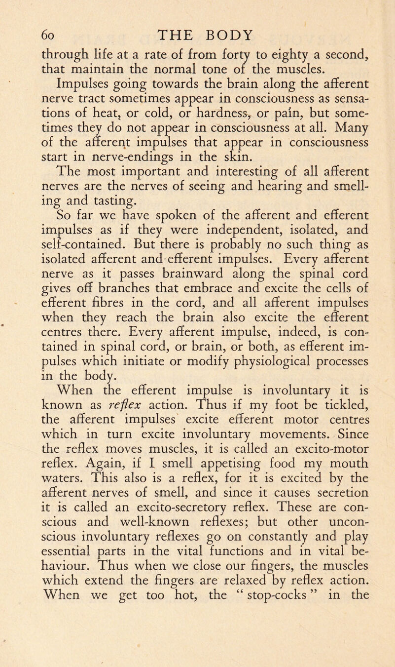 through life at a rate of from forty to eighty a second, that maintain the normal tone of the muscles. Impulses going towards the brain along the afferent nerve tract sometimes appear in consciousness as sensa- tions of heat, or cold, or hardness, or pain, but some- times they do not appear in consciousness at all. Many of the afferent impulses that appear in consciousness start in nerve-endings in the skin. The most important and interesting of all afferent nerves are the nerves of seeing and hearing and smell- ing and tasting. So far we have spoken of the afferent and efferent impulses as if they were independent, isolated, and self-contained. But there is probably no such thing as isolated afferent and efferent impulses. Every afferent nerve as it passes brainward along the spinal cord gives off branches that embrace and excite the cells of efferent fibres in the cord, and all afferent impulses when they reach the brain also excite the efferent centres there. Every afferent impulse, indeed, is con- tained in spinal cord, or brain, or both, as efferent im- pulses which initiate or modify physiological processes in the body. When the efferent impulse is involuntary it is known as reflex action. Thus if my foot be tickled, the afferent impulses excite efferent motor centres which in turn excite involuntary movements. Since the reflex moves muscles, it is called an excito-motor reflex. Again, if I smell appetising food my mouth waters. This also is a reflex, for it is excited by the afferent nerves of smell, and since it causes secretion it is called an excito-secretory reflex. These are con- scious and well-known reflexes; but other uncon- scious involuntary reflexes go on constantly and play essential parts in the vital functions and in vital be- haviour. Thus when we close our fingers, the muscles which extend the fingers are relaxed by reflex action. When we get too hot, the “ stop-cocks ” in the