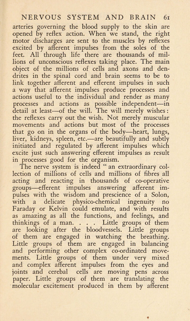 arteries governing the blood supply to the skin are opened by reflex action. When we stand, the right motor discharges are sent to the muscles by reflexes excited by afferent impulses from the soles of the feet. All through life there are thousands of mil- lions of unconscious reflexes taking place. The main object of the millions of cells and axons and den- drites in the spinal cord and brain seems to be to link together afferent and efferent impulses in such a way that afferent impulses produce processes and actions useful to the individual and render as many processes and actions as possible independent—in detail at least—of the will. The will merely wishes: the reflexes carry out the wish. Not merely muscular movements and actions but most of the processes that go on in the organs of the body—heart, lungs, liver, kidneys, spleen, etc.—are beautifully and subtly initiated and regulated by afferent impulses which excite just such answering efferent impulses as result in processes good for the organism. The nerve system is indeed “ an extraordinary col- lection of millions of cells and millions of fibres all acting and reacting in thousands of co-operative groups—efferent impulses answering afferent im- pulses with the wisdom and prescience of a Solon, with a delicate physico-chemical ingenuity no Faraday or Kelvin could emulate, and with results as amazing as all the functions, and feelings, and thinkings of a man. . . . Little groups of them are looking after the bloodvessels. Little groups of them are engaged in watching the breathing. Little groups of them are engaged in balancing and performing other complex co-ordinated move- ments. Little groups of them under very mixed and complex afferent impulses from the eyes and joints and cerebal cells are moving pens across paper. Little groups of them are translating the molecular excitement produced in them by afferent