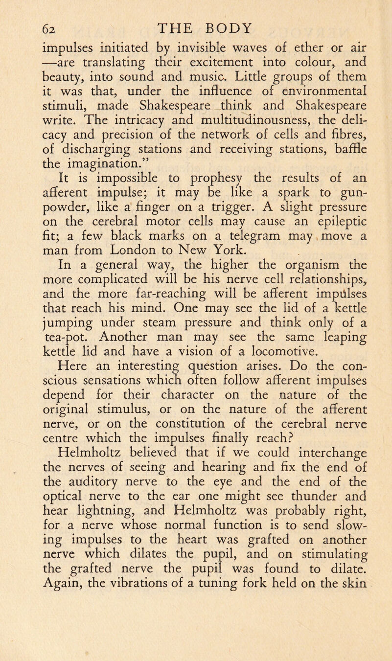 impulses initiated by invisible waves of ether or air —are translating their excitement into colour, and beauty, into sound and music. Little groups of them it was that, under the influence of environmental stimuli, made Shakespeare think and Shakespeare write. The intricacy and multitudinousness, the deli- cacy and precision of the network of cells and fibres, of discharging stations and receiving stations, baffle the imagination.” It is impossible to prophesy the results of an afferent impulse; it may be like a spark to gun- powder, like a finger on a trigger. A slight pressure on the cerebral motor cells may cause an epileptic fit; a few black marks on a telegram may move a man from London to New York. In a general way, the higher the organism the more complicated will be his nerve cell relationships, and the more far-reaching will be afferent impulses that reach his mind. One may see the lid of a kettle jumping under steam pressure and think only of a tea-pot. Another man may see the same leaping kettle lid and have a vision of a locomotive. Here an interesting question arises. Do the con- scious sensations which often follow afferent impulses depend for their character on the nature of the original stimulus, or on the nature of the afferent nerve, or on the constitution of the cerebral nerve centre which the impulses finally reach? Helmholtz believed that if we could interchange the nerves of seeing and hearing and fix the end of the auditory nerve to the eye and the end of the optical nerve to the ear one might see thunder and hear lightning, and Helmholtz was probably right, for a nerve whose normal function is to send slow- ing impulses to the heart was grafted on another nerve which dilates the pupil, and on stimulating the grafted nerve the pupil was found to dilate. Again, the vibrations of a tuning fork held on the skin
