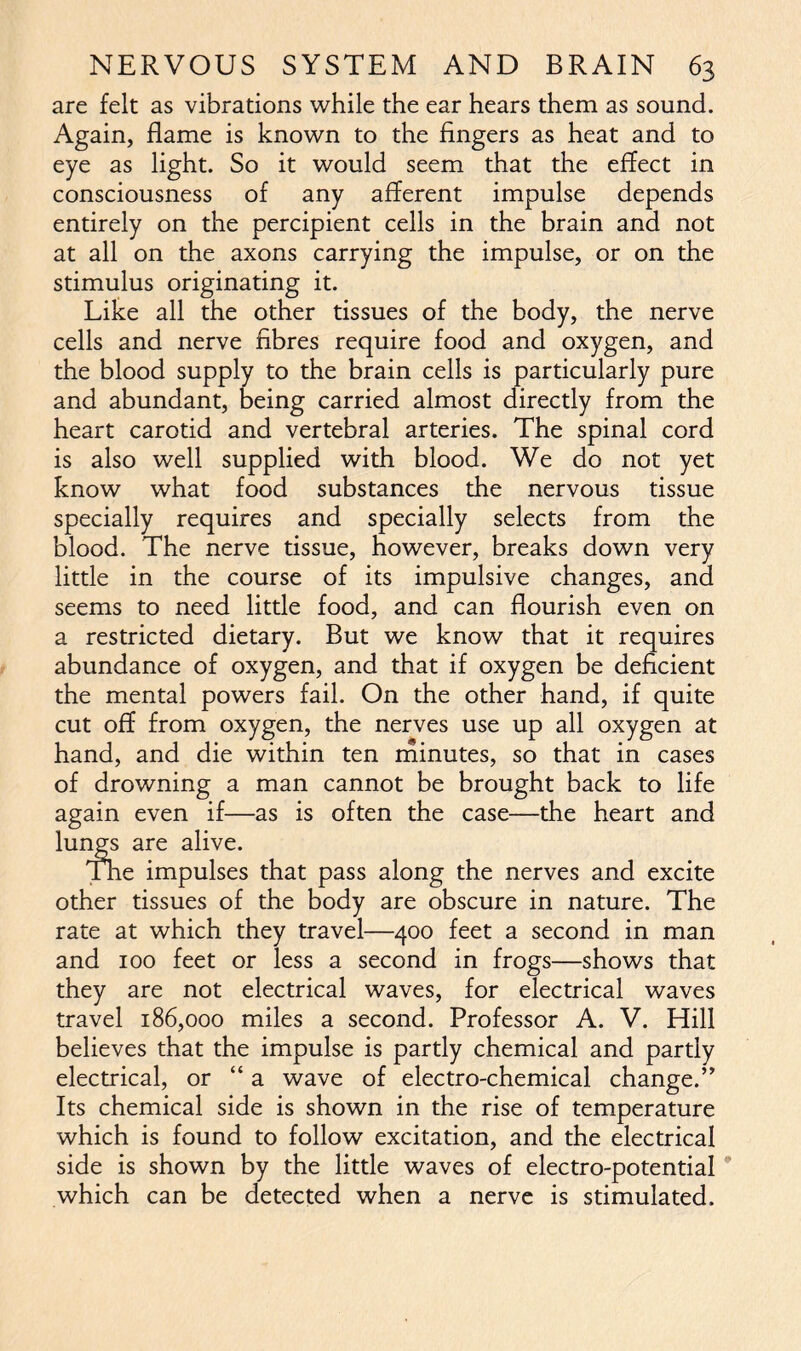 are felt as vibrations while the ear hears them as sound. Again, flame is known to the fingers as heat and to eye as light. So it would seem that the effect in consciousness of any afferent impulse depends entirely on the percipient cells in the brain and not at all on the axons carrying the impulse, or on the stimulus originating it. Like all the other tissues of the body, the nerve cells and nerve fibres require food and oxygen, and the blood supply to the brain cells is particularly pure and abundant, being carried almost directly from the heart carotid and vertebral arteries. The spinal cord is also well supplied with blood. We do not yet know what food substances the nervous tissue specially requires and specially selects from the blood. The nerve tissue, however, breaks down very little in the course of its impulsive changes, and seems to need little food, and can flourish even on a restricted dietary. But we know that it requires abundance of oxygen, and that if oxygen be deficient the mental powers fail. On the other hand, if quite cut off from oxygen, the nerves use up all oxygen at hand, and die within ten minutes, so that in cases of drowning a man cannot be brought back to life again even if—as is often the case—the heart and lungs are alive. The impulses that pass along the nerves and excite other tissues of the body are obscure in nature. The rate at which they travel—400 feet a second in man and 100 feet or less a second in frogs—shows that they are not electrical waves, for electrical waves travel 186,000 miles a second. Professor A. V. Hill believes that the impulse is partly chemical and partly electrical, or “ a wave of electro-chemical change.” Its chemical side is shown in the rise of temperature which is found to follow excitation, and the electrical side is shown by the little waves of electro-potential which can be detected when a nerve is stimulated.