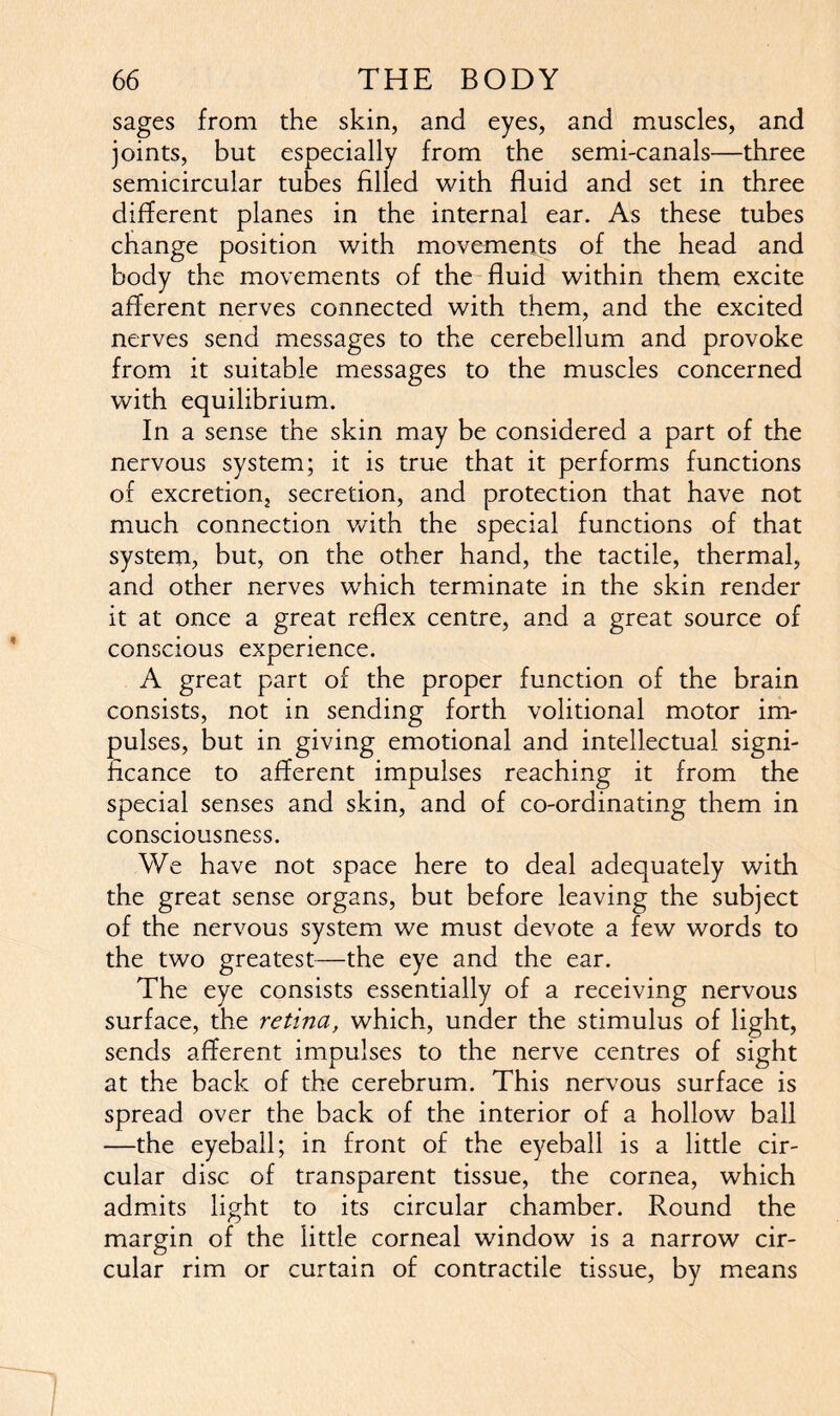 sages from the skin, and eyes, and muscles, and joints, but especially from the semi-canals—three semicircular tubes filled with fluid and set in three different planes in the internal ear. As these tubes change position with movements of the head and body the movements of the fluid within them excite afferent nerves connected with them, and the excited nerves send messages to the cerebellum and provoke from it suitable messages to the muscles concerned with equilibrium. In a sense the skin may be considered a part of the nervous system; it is true that it performs functions of excretion, secretion, and protection that have not much connection with the special functions of that system, but, on the other hand, the tactile, thermal, and other nerves which terminate in the skin render it at once a great reflex centre, and a great source of conscious experience. A great part of the proper function of the brain consists, not in sending forth volitional motor im- pulses, but in giving emotional and intellectual signi- ficance to afferent impulses reaching it from the special senses and skin, and of co-ordinating them in consciousness. We have not space here to deal adequately with the great sense organs, but before leaving the subject of the nervous system we must devote a few words to the two greatest—the eye and the ear. The eye consists essentially of a receiving nervous surface, the retina, which, under the stimulus of light, sends afferent impulses to the nerve centres of sight at the back of the cerebrum. This nervous surface is spread over the back of the interior of a hollow ball —the eyeball; in front of the eyeball is a little cir- cular disc of transparent tissue, the cornea, which admits light to its circular chamber. Round the margin of the little corneal window is a narrow cir- cular rim or curtain of contractile tissue, by means I