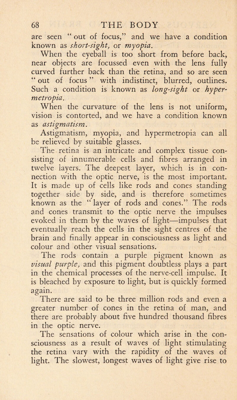 are seen “ out of focus,” and we have a condition known as short-sight, or myopia. When the eyeball is too short from before back, near objects are focussed even with the lens fully curved further back than the retina, and so are seen “ out of focus ” with indistinct, blurred, outlines. Such a condition is known as long-sight or hyper- metropia. When the curvature of the lens is not uniform, vision is contorted, and we have a condition known as astigmatism. Astigmatism, myopia, and hypermetropia can all be relieved by suitable glasses. The retina is an intricate and complex tissue con- sisting of innumerable cells and fibres arranged in twelve layers. The deepest layer, which is in con- nection with the optic nerve, is the most important. It is made up of cells like rods and cones standing together side by side, and is therefore sometimes known as the “ layer of rods and cones.” The rods and cones transmit to the optic nerve the impulses evoked in them by the waves of light—impulses that eventually reach the cells in the sight centres of the brain and finally appear in consciousness as light and colour and other visual sensations. The rods contain a purple pigment known as visual purple, and this pigment doubtless plays a part in the chemical processes of the nerve-cell impulse. It is bleached by exposure to light, but is quickly formed again. There are said to be three million rods and even a greater number of cones in the retina of man, and there are probably about five hundred thousand fibres in the optic nerve. The sensations of colour which arise in the con- sciousness as a result of waves of light stimulating the retina vary with the rapidity of the waves of light. The slowest, longest waves of light give rise to