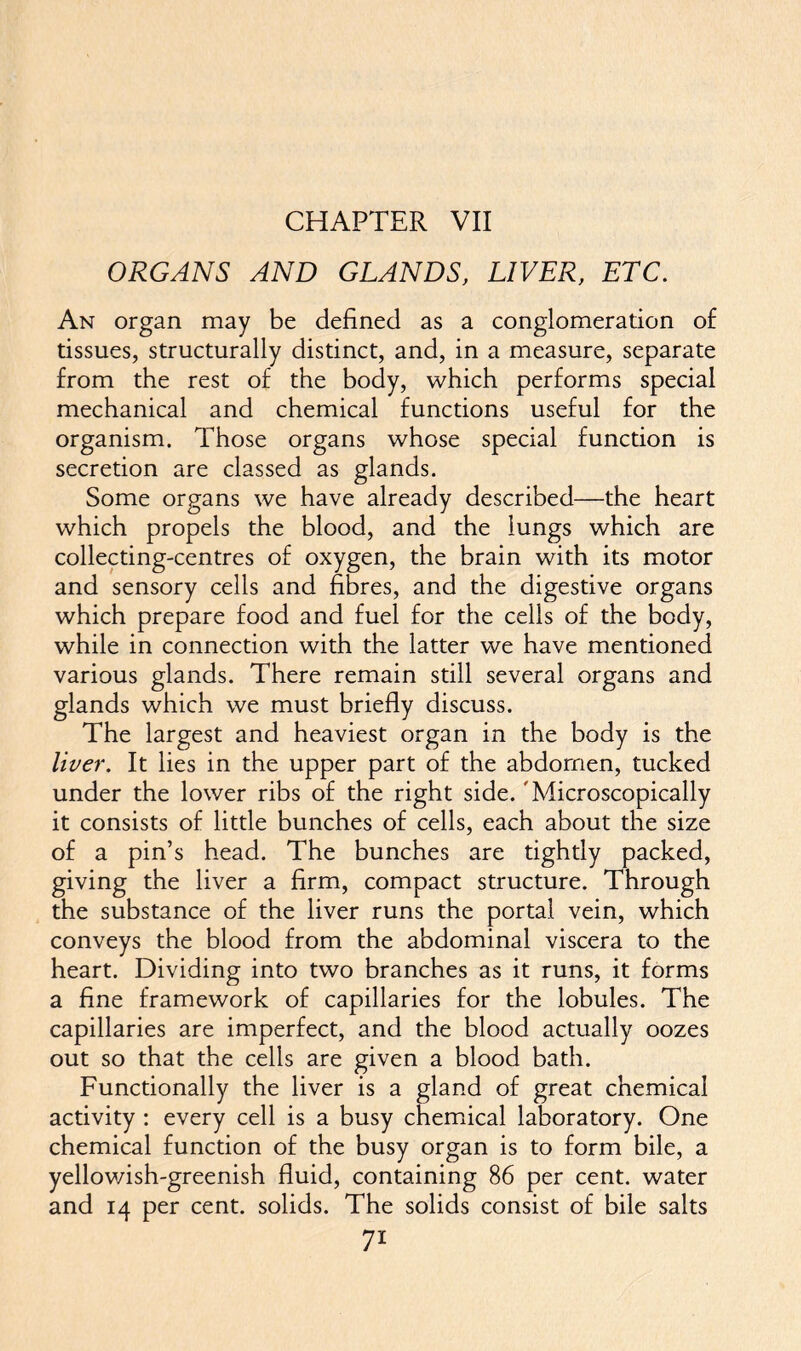 CHAPTER VII ORGANS AND GLANDS, LIVER, ETC. An organ may be defined as a conglomeration of tissues, structurally distinct, and, in a measure, separate from the rest of the body, which performs special mechanical and chemical functions useful for the organism. Those organs whose special function is secretion are classed as glands. Some organs we have already described—the heart which propels the blood, and the lungs which are collecting-centres of oxygen, the brain with its motor and sensory cells and fibres, and the digestive organs which prepare food and fuel for the cells of the body, while in connection with the latter we have mentioned various glands. There remain still several organs and glands which we must briefly discuss. The largest and heaviest organ in the body is the liver. It lies in the upper part of the abdomen, tucked under the lower ribs of the right side. 'Microscopically it consists of little bunches of cells, each about the size of a pin’s head. The bunches are tightly packed, giving the liver a firm, compact structure. Through the substance of the liver runs the portal vein, which conveys the blood from the abdominal viscera to the heart. Dividing into two branches as it runs, it forms a fine framework of capillaries for the lobules. The capillaries are imperfect, and the blood actually oozes out so that the cells are given a blood bath. Functionally the liver is a gland of great chemical activity : every cell is a busy chemical laboratory. One chemical function of the busy organ is to form bile, a yellowish-greenish fluid, containing 86 per cent, water and 14 per cent, solids. The solids consist of bile salts