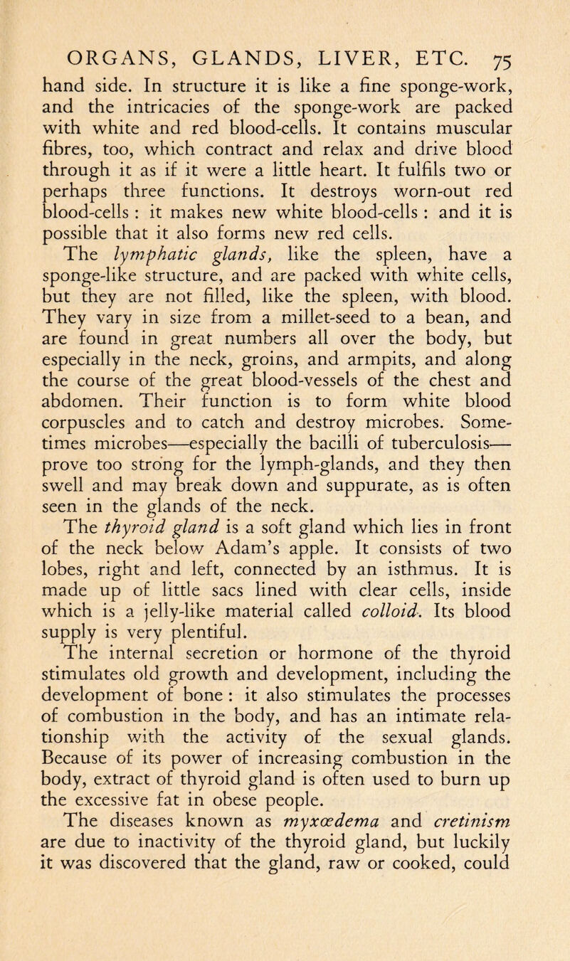 hand side. In structure it is like a fine sponge-work, and the intricacies of the sponge-work are packed with white and red blood-cells. It contains muscular fibres, too, which contract and relax and drive blood through it as if it were a little heart. It fulfils two or perhaps three functions. It destroys worn-out red blood-cells: it makes new white blood-cells: and it is possible that it also forms new red cells. The lymphatic glands, like the spleen, have a sponge-like structure, and are packed with white cells, but they are not filled, like the spleen, with blood. They vary in size from a millet-seed to a bean, and are found in great numbers all over the body, but especially in the neck, groins, and armpits, and along the course of the great blood-vessels of the chest and abdomen. Their function is to form white blood corpuscles and to catch and destroy microbes. Some- times microbes—especially the bacilli of tuberculosis— prove too strong for the lymph-glands, and they then swell and may break down and suppurate, as is often seen in the glands of the neck. The thyroid gland is a soft gland which lies in front of the neck below Adam’s apple. It consists of two lobes, right and left, connected by an isthmus. It is made up of little sacs lined with clear cells, inside which is a jelly-like material called colloid. Its blood supply is very plentiful. The internal secretion or hormone of the thyroid stimulates old growth and development, including the development of bone : it also stimulates the processes of combustion in the body, and has an intimate rela- tionship with the activity of the sexual glands. Because of its power of increasing combustion in the body, extract of thyroid gland is often used to burn up the excessive fat in obese people. The diseases known as myxccdema and cretinism are due to inactivity of the thyroid gland, but luckily it was discovered that the gland, raw or cooked, could