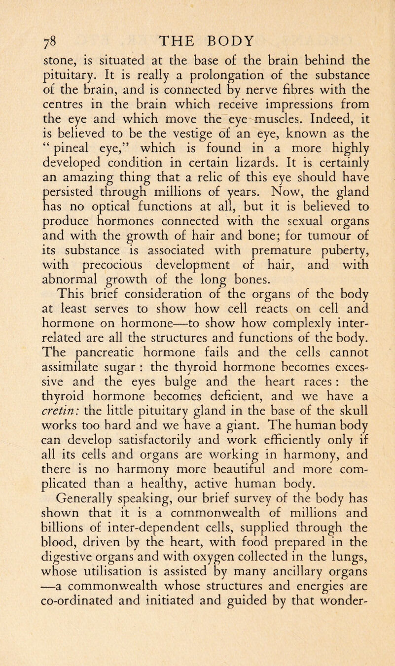 stone, is situated at the base of the brain behind the pituitary. It is really a prolongation of the substance of the brain, and is connected by nerve fibres with the centres in the brain which receive impressions from the eye and which move the eye muscles. Indeed, it is believed to be the vestige of an eye, known as the “ pineal eye,” which is found in a more highly developed condition in certain lizards. It is certainly an amazing thing that a relic of this eye should have persisted through millions of years. Now, the gland has no optical functions at all, but it is believed to produce hormones connected with the sexual organs and with the growth of hair and bone; for tumour of its substance is associated with premature puberty, with precocious development of hair, and with abnormal growth of the long bones. This brief consideration of the organs of the body at least serves to show how cell reacts on cell and hormone on hormone—to show how complexly inter- related are all the structures and functions of the body. The pancreatic hormone fails and the cells cannot assimilate sugar : the thyroid hormone becomes exces- sive and the eyes bulge and the heart races: the thyroid hormone becomes deficient, and we have a cretin: the little pituitary gland in the base of the skull works too hard and we have a giant. The human body can develop satisfactorily and work efficiently only if all its cells and organs are working in harmony, and there is no harmony more beautiful and more com- plicated than a healthy, active human body. Generally speaking, our brief survey of the body has shown that it is a commonwealth of millions and billions of inter-dependent cells, supplied through the blood, driven by the heart, with food prepared in the digestive organs and with oxygen collected in the lungs, whose utilisation is assisted by many ancillary organs —a commonwealth whose structures and energies are co-ordinated and initiated and guided by that wonder-