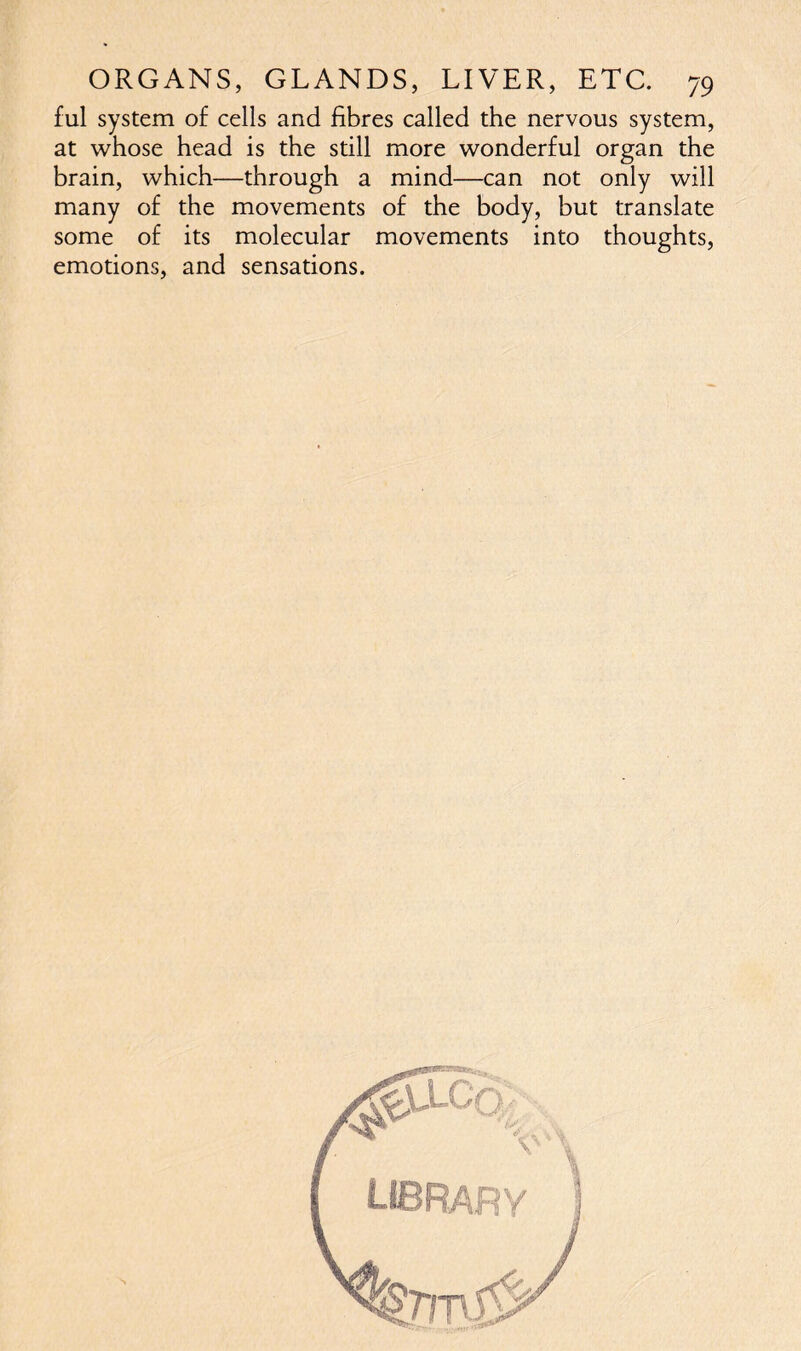 ful system of cells and fibres called the nervous system, at whose head is the still more wonderful organ the brain, which—through a mind—can not only will many of the movements of the body, but translate some of its molecular movements into thoughts, emotions, and sensations.