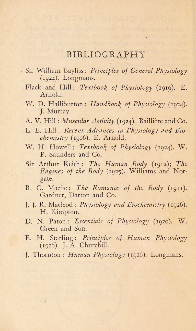 BIBLIOGRAPHY Sir William Bayliss: Principles of General Physiology (1924). Longmans. Flack and Hill: Textboo\ of Physiology (1919). E. Arnold. W. D. Halliburton: Handboo\ of Physiology (1924). J. Murray. A. V. Hill : Muscular Activity (1924). Bailliere and Co. L. E. Hill: Recent Advances in Physiology and Bio- chemistry (1906). E. Arnold. W. H. Howell: Textboo\ of Physiology (1924). W. P. Saunders and Co. Sir Arthur Keith: The Pluman Body (1912); The Engines of the Body (1925). Williams and Nor- gate. R. C. Macfie: The Romance of the Body (1911). Gardner, Darton and Co. J. J. R. Macleod: Physiology and Biochemistry (1926). H. Kimpton. D. N. Paton: Essentials of Physiology (1920). W. Green and Son. E. H. Starling: Principles of Human Physiology (1926). J. A. Churchill. }. Thornton : Human Physiology (1926). Longmans.