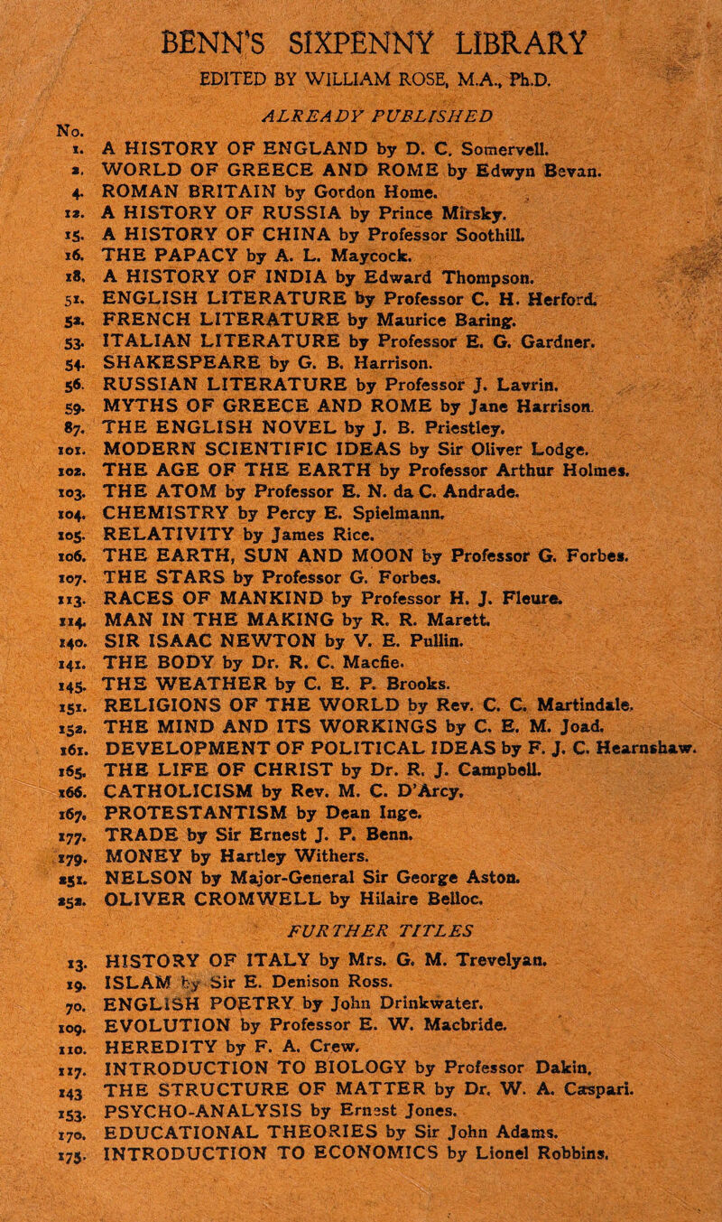 BENN’S SIXPENNY LIBRARY EDITED BY WILLIAM ROSE, M.A, Ph.D. ALREADY PUBLISHED No. i. A HISTORY OF ENGLAND by D. C. Somervell, a. WORLD OF GREECE AND ROME by Edwyn Bevan. 4. ROMAN BRITAIN by Gordon Home, i*. A HISTORY OF RUSSIA by Prince Mirsky. 15. A HISTORY OF CHINA by Professor Soothill. 16. THE PAPACY by A. L. Maycock. 18. A HISTORY OF INDIA by Edward Thompson. 51. ENGLISH LITERATURE by Professor C. H. Herford. Sa. FRENCH LITERATURE by Maurice Baring. 53. ITALIAN LITERATURE by Professor E. G. Gardner. 54. SHAKESPEARE by G. B. Harrison. 56. RUSSIAN LITERATURE by Professor J. Lavrin. 59. MYTHS OF GREECE AND ROME by Jane Harrison. 87. THE ENGLISH NOVEL by J. B. Priestley. 101. MODERN SCIENTIFIC IDEAS by Sir Oliver Lodge. 10*. THE AGE OF THE EARTH by Professor Arthur Holmes. 103. THE ATOM by Professor E. N. da C. Andrade. 104. CHEMISTRY by Percy E. Spielmann. 105. RELATIVITY by James Rice. 106. THE EARTH, SUN AND MOON by Professor G. Forbes. 107. THE STARS by Professor G. Forbes. 113. RACES OF MANKIND by Professor H. J. Fleure. 114. MAN IN THE MAKING by R. R. Marett. 140. SIR ISAAC NEWTON by V. E. Pullin. 141. THE BODY by Dr. R. C. Macfie. 145. THE WEATHER by C. E. P. Brooks. 151. RELIGIONS OF THE WORLD by Rev. C. C. Martindale, 152. THE MIND AND ITS WORKINGS by C. E. M. Joad. x6x. DEVELOPMENT OF POLITICAL IDEAS by F. J. C. Hearnshaw. 165. THE LIFE OF CHRIST by Dr. R. J. Campbell. 166. CATHOLICISM by Rev. M. C. D’Arcy. 167. PROTESTANTISM by Dean Inge. 177. TRADE by Sir Ernest J. P. Benn. 179. MONEY by Hartley Withers. 151. NELSON by Major-General Sir George Aston. 25a. OLIVER CROMWELL by Hilaire Belloc. FUR THER TITLES 13. HISTORY OF ITALY by Mrs. G. M. Trevelyan. 19. ISLAM by Sir E. Denison Ross. 70. ENGLISH POpTRY by John Drinkwater. 109. EVOLUTION by Professor E. W. Macbride. no. HEREDITY by F. A. Crew. 1x7. INTRODUCTION TO BIOLOGY by Professor Dakin. 143 THE STRUCTURE OF MATTER by Dr. W. A. Cscspari. 153. PSYCHO-ANALYSIS by Ernest Jones. 170. EDUCATIONAL THEORIES by Sir John Adams. 175. INTRODUCTION TO ECONOMICS by Lionel Robbins.