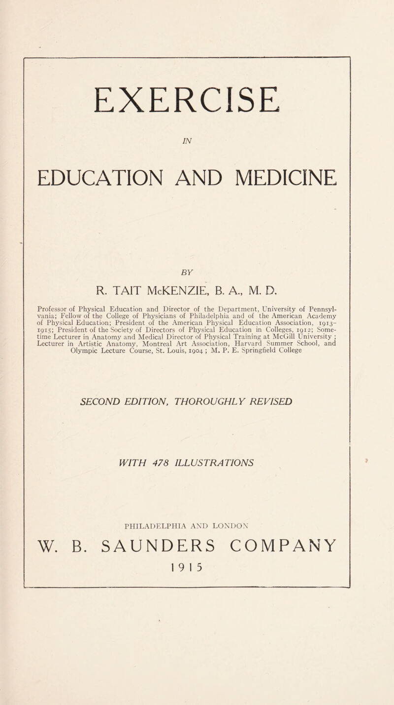 EXERCISE IN EDUCATION AND MEDICINE BY r. tait McKenzie, b. a., m. d. Professor of Physical Education and Director of the Department, University of Pennsyl- vania; Fellow of the College of Physicians of Philadelphia and of the American Academy of Physical Education; President of the American Physical Education Association, 1913- 1915; President of the Society of Directors of Physical Education in Colleges, 1912; Some- time Lecturer in Anatomy and Medical Director of Physical Training at McGill University ; Lecturer in Artistic Anatomy, Montreal Art Association, Harvard Summer School, and Olympic Lecture Course, St. Louis, 1904 ; M. P. E. Springfield College SECOND EDITION, THOROUGHLY REVISED WITH 478 ILLUSTRATIONS PHILADELPHIA AND LONDON W. B. SAUNDERS COMPANY 19 15