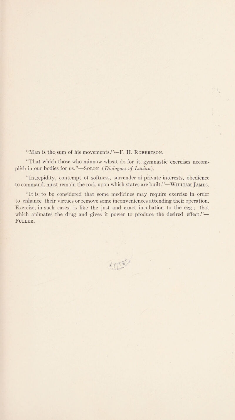 “Man is the sum of his movements.”—F. H. Robertson. “That which those who minnow wheat do for it, gymnastic exercises accom- plish in our bodies for us.”—Solon (Dialogues of Lucian). “Intrepidity, contempt of softness, surrender of private interests, obedience to command, must remain the rock upon which states are built.”—William James. “It is to be considered that some medicines may require exercise in order to enhance their virtues or remove some inconveniences attending their operation. Exercise, in such cases, is like the just and exact incubation to the egg ; that which animates the drug and gives it power to produce the desired effect.”— Fuller.