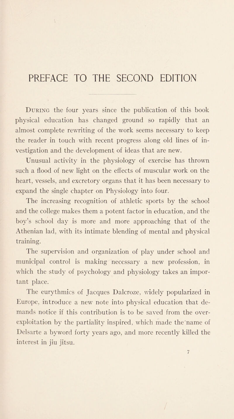 During the four years since the publication of this book physical education has changed ground so rapidly that an almost complete rewriting of the work seems necessary to keep the reader in touch with recent progress along old lines of in- vestigation and the development of ideas that are new. Unusual activity in the physiology of exercise has thrown such a flood of new light on the effects of muscular work on the heart, vessels, and excretory organs that it has been necessary to expand the single chapter on Physiology into four. The increasing recognition of athletic sports by the school and the college makes them a potent factor in education, and the boy’s school day is more and more approaching that of the Athenian lad, with its intimate blending of mental and physical training. The supervision and organization of play under school and municipal control is making necessary a new profession, in which the study of psychology and physiology takes an impor- tant place. The eurythmics of Jacques Dalcroze, widely popularized in Europe, introduce a new note into physical education that de- mands notice if this contribution is to be saved from the over- exploitation by the partiality inspired, which made the'name of Delsarte a byword forty years ago, and more recently killed the interest in jiu jitsu.