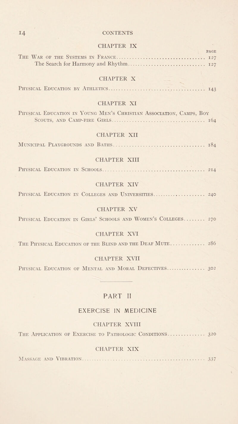 CHAPTER IX PAGE The War of the Systems in France 127 The Search for Harmony and Rhythm 127 CHAPTER X Physical Education by Athletics 143 CHAPTER XI Physical Education in Young Men’s Christian Association, Camps, Boy Scouts, and Camp-fire Girls 164 CHAPTER XII Municipal Playgrounds and Baths 184 CHAPTER XIII Physical Education in Schools 214 CHAPTER XIV Physical Education in Colleges and Universities 240 CHAPTER XV Physical Education in Girls’ Schools and Women’s Colleges. ....... 270 CHAPTER XVI The Physical Education of the Blind and the Deaf Mute ............. 286 CHAPTER XVII Physical Education of Mental and Moral Defectives—. — ...... 302 PART II EXERCISE IN MEDICINE CHAPTER XVIII The Application of Exercise to Pathologic Conditions 320 CHAPTER XIX Massage and Vibration 337