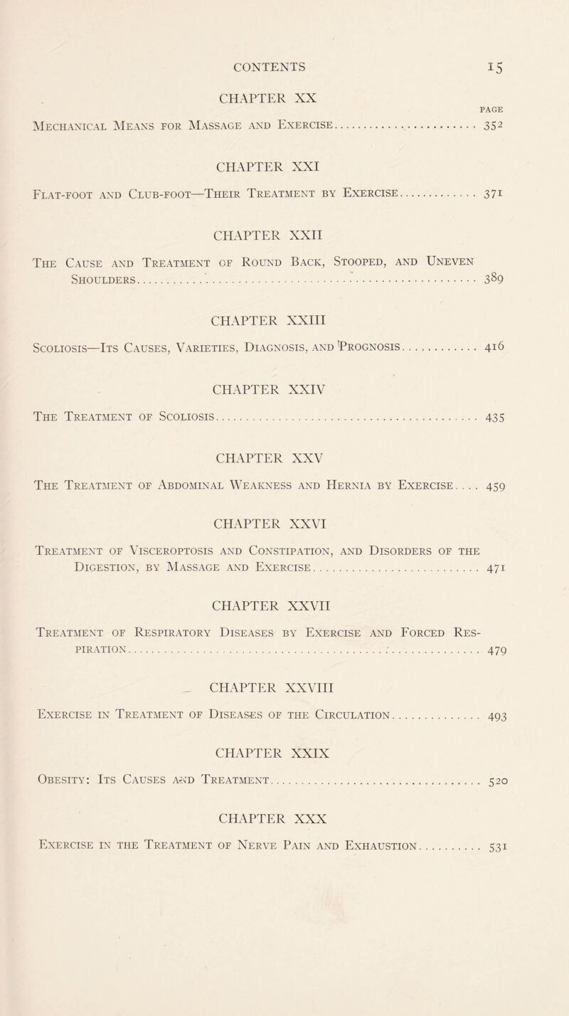 CHAPTER XX PAGE Mechanical Means for Massage and Exercise 352 CHAPTER XXI Flat-foot and Club-foot—Their Treatment by Exercise. 371 CHAPTER XXII The Cause and Treatment of Round Back, Stooped, and Uneven Shoulders ' 389 CHAPTER XXIII Scoliosis—Its Causes, Varieties, Diagnosis, and 'Prognosis. 416 CHAPTER XXIV The Treatment of Scoliosis 435 CHAPTER XXV The Treatment of Abdominal Weakness and Hernia by Exercise .... 459 CHAPTER XXVI Treatment of Visceroptosis and Constipation, and Disorders of the Digestion, by Massage and Exercise 471 CHAPTER XXVII Treatment of Respiratory Diseases by Exercise and Forced Res- piration : 479 CHAPTER XXVIII Exercise in Treatment of Diseases of the Circulation 493 CHAPTER XXIX Obesity: Its Causes and Treatment 520 CHAPTER XXX Exercise in the Treatment of Nerve Pain and Exhaustion 531