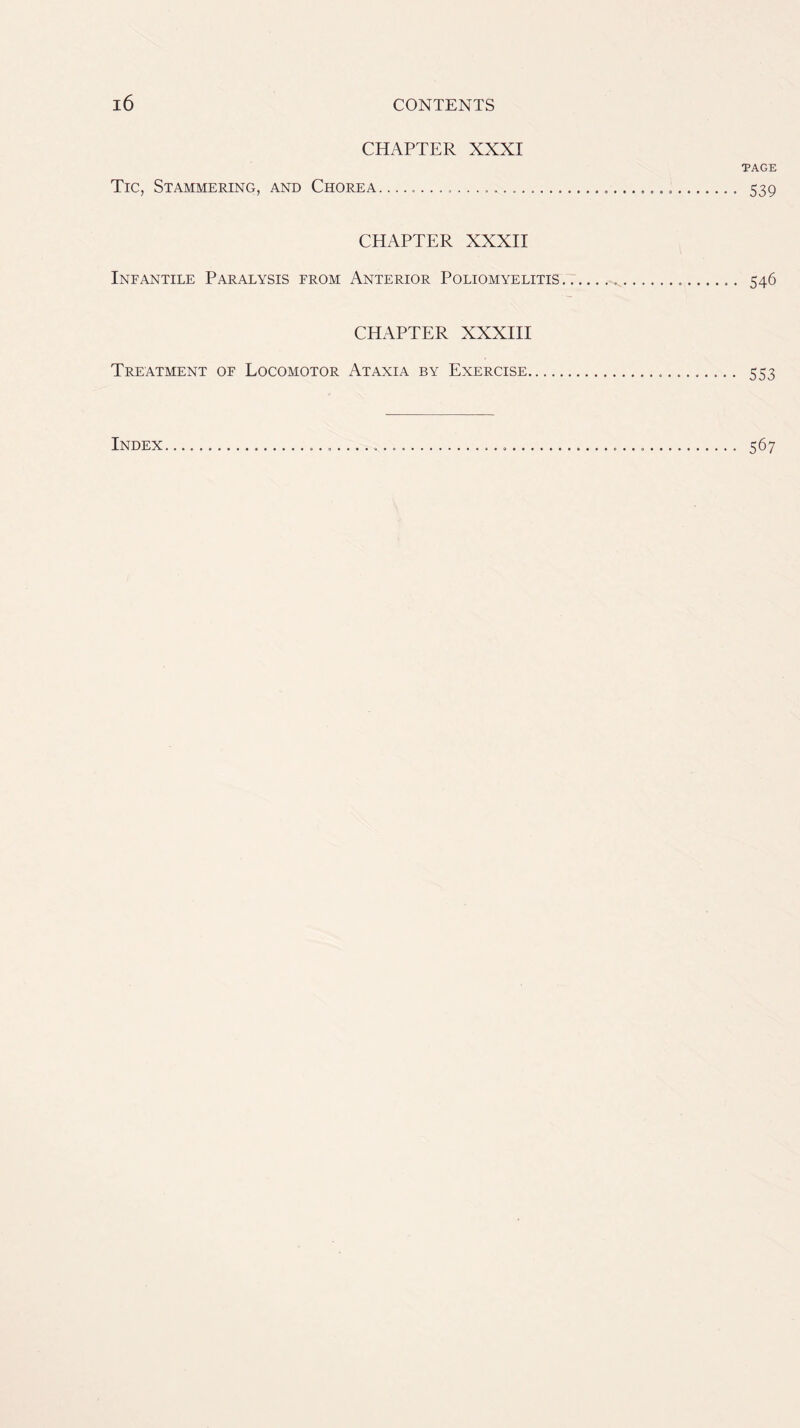 CHAPTER XXXI TAGE Tic, Stammering, and Chorea 539 CHAPTER XXXII Infantile Paralysis from Anterior Poliomyelitis ^ 546 CHAPTER XXXIII Treatment of Locomotor Ataxia by Exercise 553 Index 567