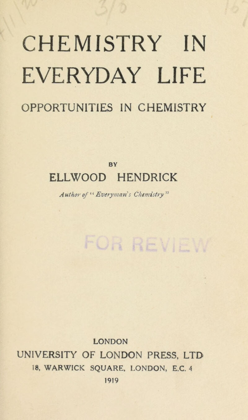 CHEMISTRY IN EVERYDAY LIFE OPPORTUNITIES IN CHEMISTRY BY ELLWOOD HENDRICK Author of “ Everyman's Chemistry ” LONDON UNIVERSITY OF LONDON PRESS, LTD 18, WARWICK SQUARE, LONDON, E.C. A 1919