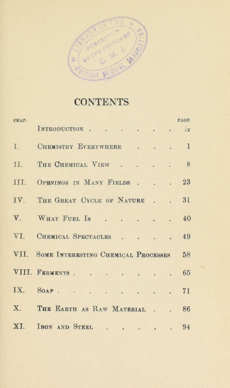 CONTENTS CHAP. Introduction • PAGE ix I. Chemistry Everywhere • 1 II. The Chemical View • 8 III. Openings in Many Fields . • 23 IV. The Great Cycle of Nature • 31 V. What Fuel Is ... • 40 VI. Chemical Spectacles • 49 VII. Some Interesting Chemical Processes 58 VIII. Ferments • 65 IX. Soap • 71 X. The Earth as Raw Material . 86 XI. Iron and Steel 94