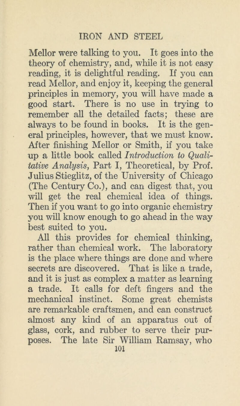 Mellor were talking to you. It goes into the theory of chemistry, and, while it is not easy reading, it is delightful reading. If you can read Mellor, and enjoy it, keeping the general principles in memory, you will have made a good start. There is no use in trying to remember all the detailed facts; these are always to be found in books. It is the gen- eral principles, however, that we must know. After finishing Mellor or Smith, if you take up a little book called Introduction to Quali- tative Analysis, Part I, Theoretical, by Prof. Julius Stieglitz, of the University of Chicago (The Century Co.), and can digest that, you will get the real chemical idea of things. Then if you want to go into organic chemistry you will know enough to go ahead in the way best suited to you. All this provides for chemical thinking, rather than chemical work. The laboratory is the place where things are done and where secrets are discovered. That is like a trade, and it is just as complex a matter as learning a trade. It calls for deft fingers and the mechanical instinct. Some great chemists are remarkable craftsmen, and can construct almost any kind of an apparatus out of glass, cork, and rubber to serve their pur- poses. The late Sir William Ramsay, who