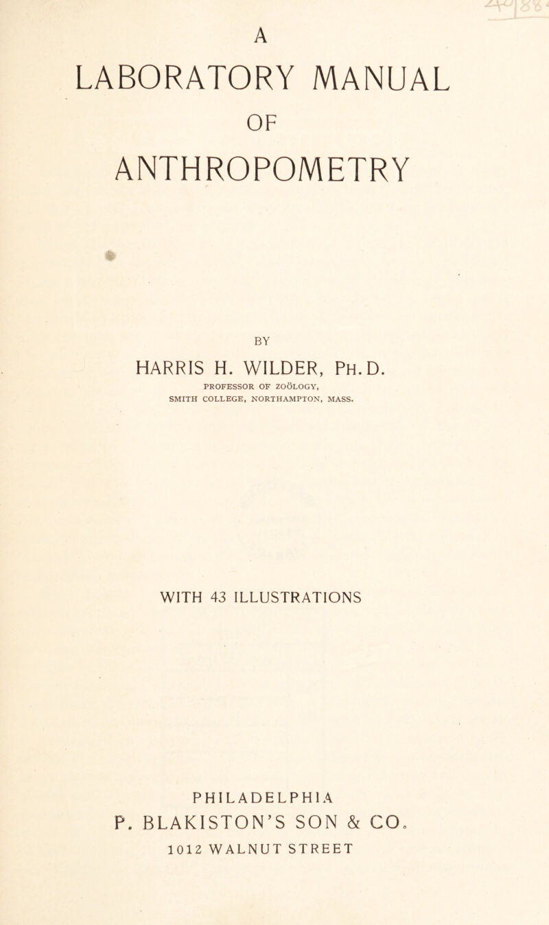 A LABORATORY MANUAL OF ANTHROPOMETRY BY HARRIS H. WILDER, Ph.D. PROFESSOR OF ZOOLOGY, SMITH COLLEGE, NORTHAMPTON, MASS. WITH 43 ILLUSTRATIONS PHILADELPHIA P. BLAKISTON’S SON & CO* 1012 WALNUT STREET