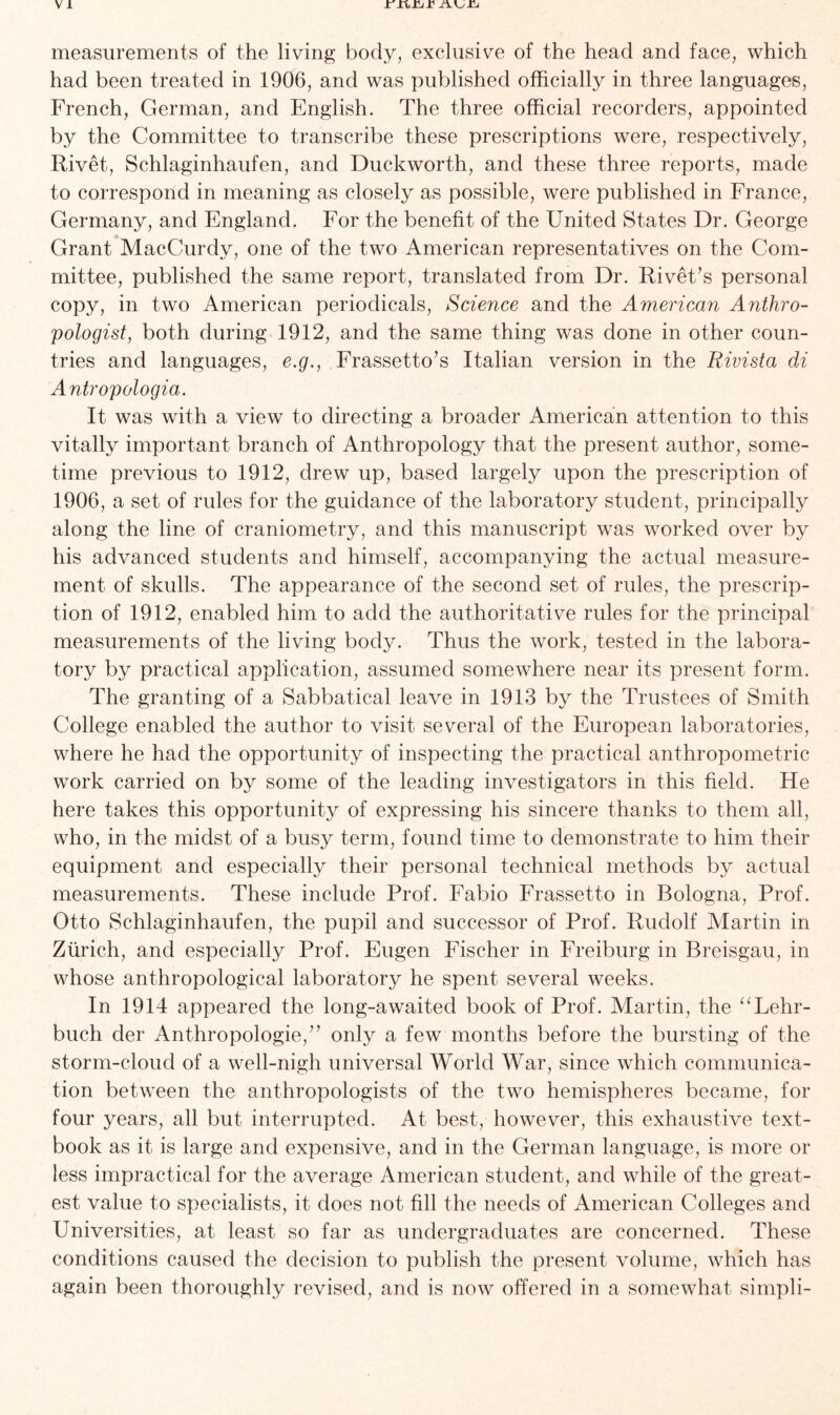 V 1 measurements of the living body, exclusive of the head and face, which had been treated in 1906, and was published officially in three languages, French, German, and English. The three official recorders, appointed by the Committee to transcribe these prescriptions were, respectively, Rivet, Schlaginhaufen, and Duckworth, and these three reports, made to correspond in meaning as closely as possible, were published in France, Germany, and England. For the benefit of the United States Dr. George Grant MacCurdy, one of the two American representatives on the Com- mittee, published the same report, translated from Dr. Rivet’s personal copy, in two American periodicals, Science and the American Anthro- pologist, both during 1912, and the same thing was done in other coun- tries and languages, e.g., Frassetto’s Italian version in the Rivista di Antropologia. It was with a view to directing a broader American attention to this vitally important branch of Anthropology that the present author, some- time previous to 1912, drew up, based largely upon the prescription of 1906, a set of rules for the guidance of the laboratory student, principally along the line of craniometry, and this manuscript was worked over by his advanced students and himself, accompanying the actual measure- ment of skulls. The appearance of the second set of rules, the prescrip- tion of 1912, enabled him to add the authoritative rules for the principal measurements of the living body. Thus the work, tested in the labora- tory by practical application, assumed somewhere near its present form. The granting of a Sabbatical leave in 1913 by the Trustees of Smith College enabled the author to visit several of the European laboratories, where he had the opportunity of inspecting the practical anthropometric work carried on by some of the leading investigators in this field. He here takes this opportunity of expressing his sincere thanks to them all, who, in the midst of a busy term, found time to demonstrate to him their equipment and especially their personal technical methods by actual measurements. These include Prof. Fabio Frassetto in Bologna, Prof. Otto Schlaginhaufen, the pupil and successor of Prof. Rudolf Martin in Zurich, and especially Prof. Eugen Fischer in Freiburg in Breisgau, in whose anthropological laboratory he spent several weeks. In 1914 appeared the long-awaited book of Prof. Martin, the “Lehr- buch cler Anthropologie,” only a few months before the bursting of the storm-cloud of a well-nigh universal World War, since which communica- tion between the anthropologists of the two hemispheres became, for four years, all but interrupted. At best, however, this exhaustive text- book as it is large and expensive, and in the German language, is more or less impractical for the average American student, and while of the great- est value to specialists, it does not fill the needs of American Colleges and Universities, at least so far as undergraduates are concerned. These conditions caused the decision to publish the present volume, which has again been thoroughly revised, and is now offered in a somewhat simpli-