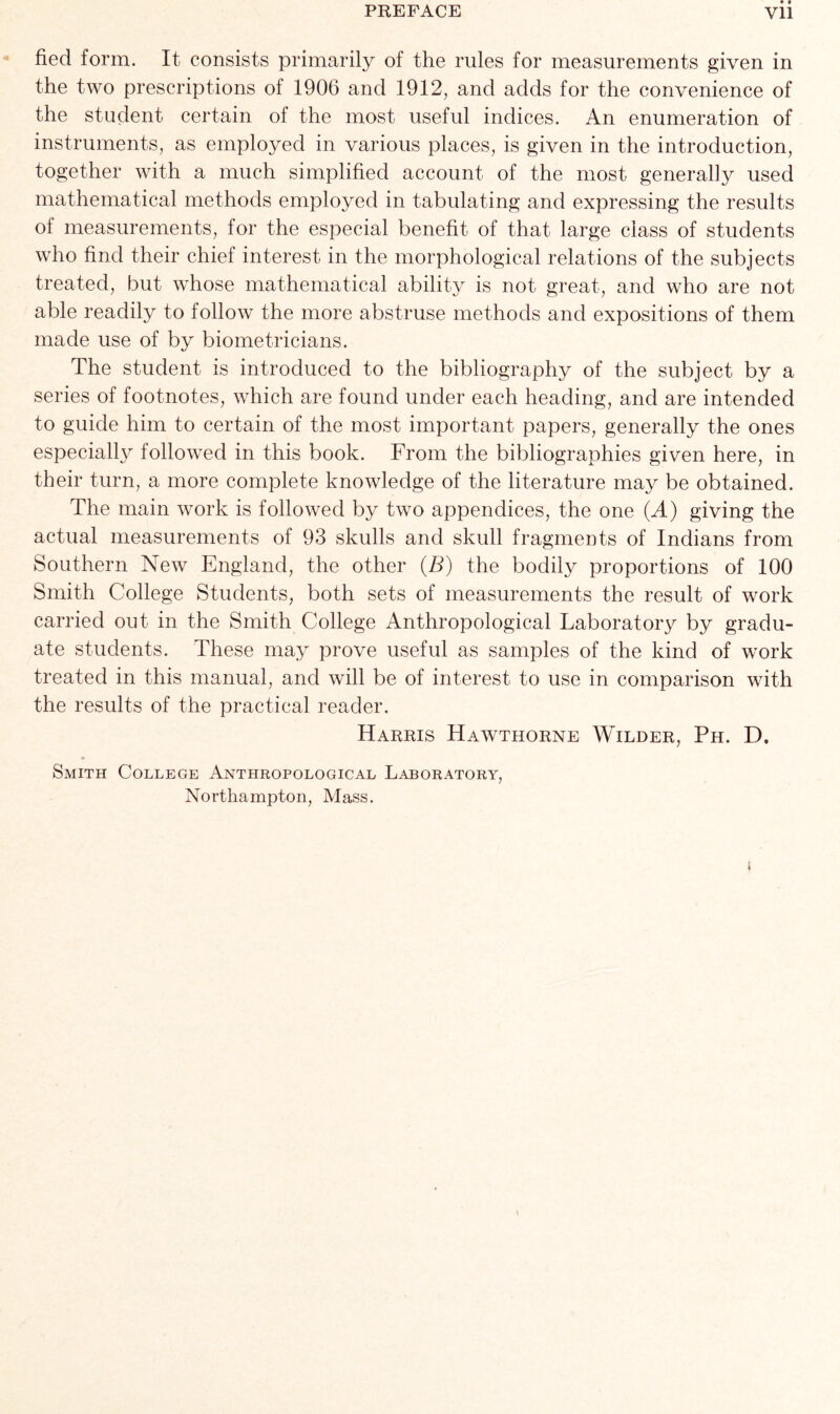 fied form. It consists primarily of the rules for measurements given in the two prescriptions of 1906 and 1912, and adds for the convenience of the student certain of the most useful indices. An enumeration of instruments, as employed in various places, is given in the introduction, together with a much simplified account of the most generally used mathematical methods employed in tabulating and expressing the results of measurements, for the especial benefit of that large class of students who find their chief interest in the morphological relations of the subjects treated, but whose mathematical ability is not great, and who are not able readily to follow the more abstruse methods and expositions of them made use of by biometricians. The student is introduced to the bibliography of the subject by a series of footnotes, which are found under each heading, and are intended to guide him to certain of the most important papers, generally the ones especial^ followed in this book. From the bibliographies given here, in their turn, a more complete knowledge of the literature may be obtained. The main work is followed by two appendices, the one (A) giving the actual measurements of 93 skulls and skull fragments of Indians from Southern New England, the other (B) the bodily proportions of 100 Smith College Students, both sets of measurements the result of work carried out in the Smith College Anthropological Laboratory by gradu- ate students. These may prove useful as samples of the kind of work treated in this manual, and will be of interest to use in comparison with the results of the practical reader. Harris Hawthorne Wilder, Ph. D. Smith College Anthropological Laboratory, Northampton, Mass.