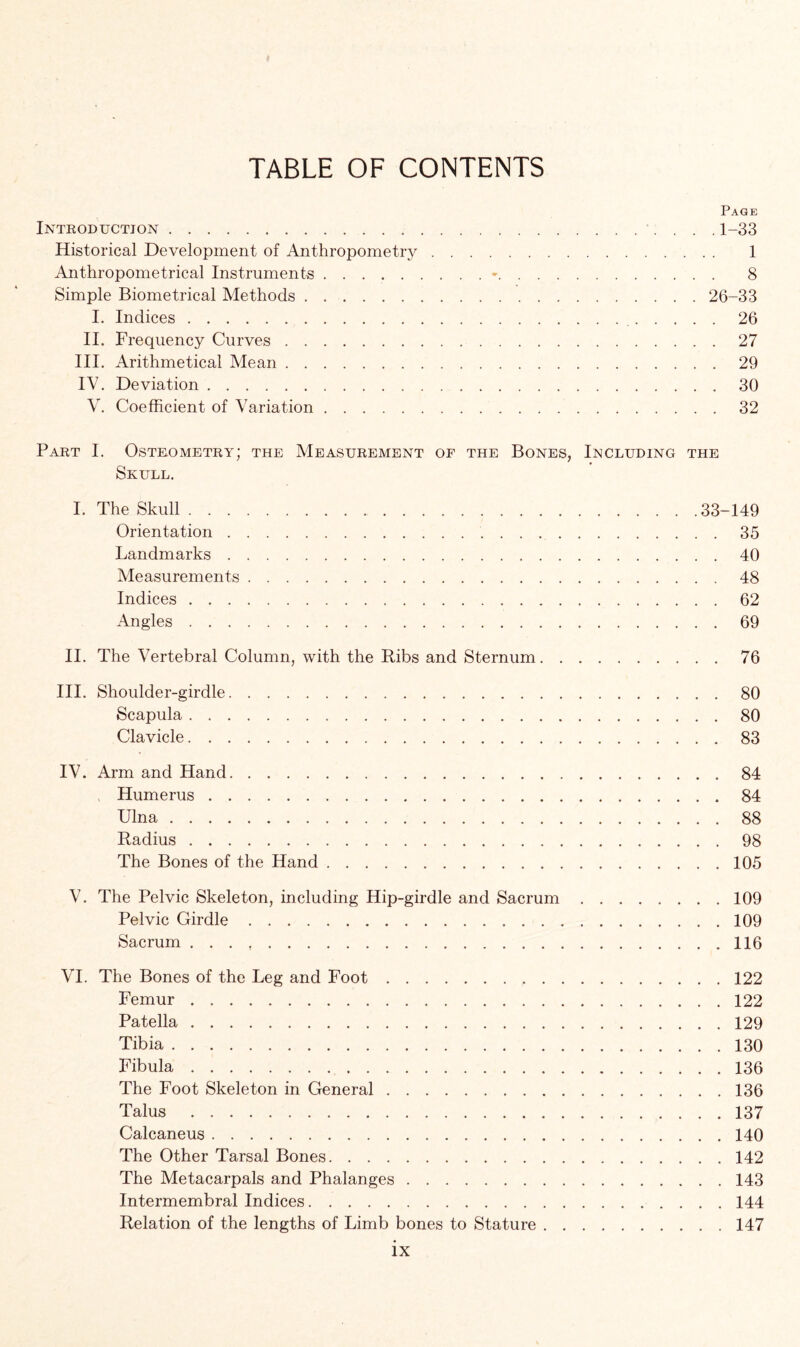 TABLE OF CONTENTS Page Introduction 1-33 Historical Development of Anthropometry 1 Anthropometrical Instruments • 8 Simple Biometrical Methods 26-33 I. Indices 26 II. Frequency Curves 27 III. Arithmetical Mean 29 IV. Deviation 30 V. Coefficient of Variation 32 Part I. Osteometry; the Measurement of the Bones, Including the Skull. I. The Skull 33-149 Orientation 35 Landmarks 40 Measurements 48 Indices 62 Angles 69 II. The Vertebral Column, with the Ribs and Sternum 76 III. Shoulder-girdle 80 Scapula 80 Clavicle 83 IV. Arm and Hand 84 Humerus 84 Ulna 88 Radius 98 The Bones of the Hand 105 V. The Pelvic Skeleton, including Hip-girdle and Sacrum 109 Pelvic Girdle 109 Sacrum . . . 116 VI. The Bones of the Leg and Foot 122 Femur 122 Patella 129 Tibia 130 Fibula 136 The Foot Skeleton in General 136 Talus 137 Calcaneus 140 The Other Tarsal Bones 142 The Metacarpals and Phalanges 143 Intermembral Indices 144 Relation of the lengths of Limb bones to Stature 147