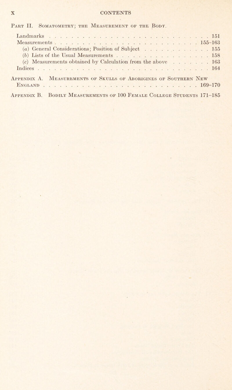 Part II. Somatometry; the Measurement of the Body. Landmarks 151 Measurements 155-163 (а) General Considerations; Position of Subject 155 (б) Lists of the Usual Measurements 158 (c) Measurements obtained by Calculation from the above 163 Indices 164 Appendix A. Measurements of Skulls of Aborigines of Southern New England 169-170 Appendix B. Bodily Measurements of 100 Female College Students 171-185