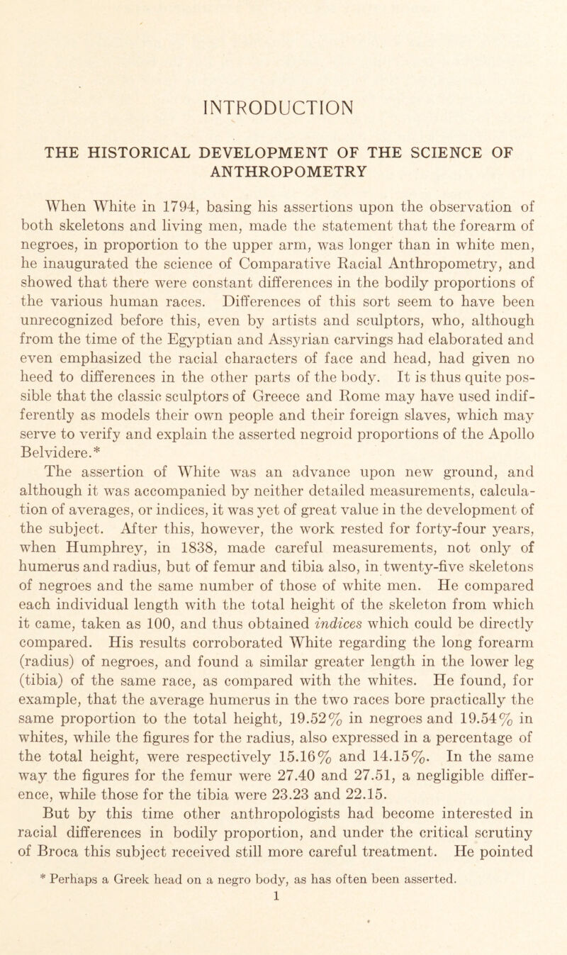 INTRODUCTION THE HISTORICAL DEVELOPMENT OF THE SCIENCE OF ANTHROPOMETRY When White in 1794, basing his assertions upon the observation of both skeletons and living men, made the statement that the forearm of negroes, in proportion to the upper arm, was longer than in white men, he inaugurated the science of Comparative Racial Anthropometry, and showed that there were constant differences in the bodily proportions of the various human races. Differences of this sort seem to have been unrecognized before this, even by artists and sculptors, who, although from the time of the Egyptian and Assyrian carvings had elaborated and even emphasized the racial characters of face and head, had given no heed to differences in the other parts of the body. It is thus quite pos- sible that the classic sculptors of Greece and Rome may have used indif- ferently as models their own people and their foreign slaves, which may serve to verify and explain the asserted negroid proportions of the Apollo Belvidere.* The assertion of White was an advance upon new ground, and although it was accompanied by neither detailed measurements, calcula- tion of averages, or indices, it was yet of great value in the development of the subject. After this, however, the work rested for forty-four years, when Humphrey, in 1838, made careful measurements, not only of humerus and radius, but of femur and tibia also, in twenty-five skeletons of negroes and the same number of those of white men. He compared each individual length with the total height of the skeleton from which it came, taken as 100, and thus obtained indices which could be directly compared. His results corroborated White regarding the long forearm (radius) of negroes, and found a similar greater length in the lower leg (tibia) of the same race, as compared with the whites. He found, for example, that the average humerus in the two races bore practically the same proportion to the total height, 19.52% in negroes and 19.54% in whites, while the figures for the radius, also expressed in a percentage of the total height, were respectively 15.16% and 14.15%. In the same way the figures for the femur were 27.40 and 27.51, a negligible differ- ence, while those for the tibia were 23.23 and 22.15. But by this time other anthropologists had become interested in racial differences in bodily proportion, and under the critical scrutiny of Broca this subject received still more careful treatment. He pointed * Perhaps a Greek head on a negro body, as has often been asserted.