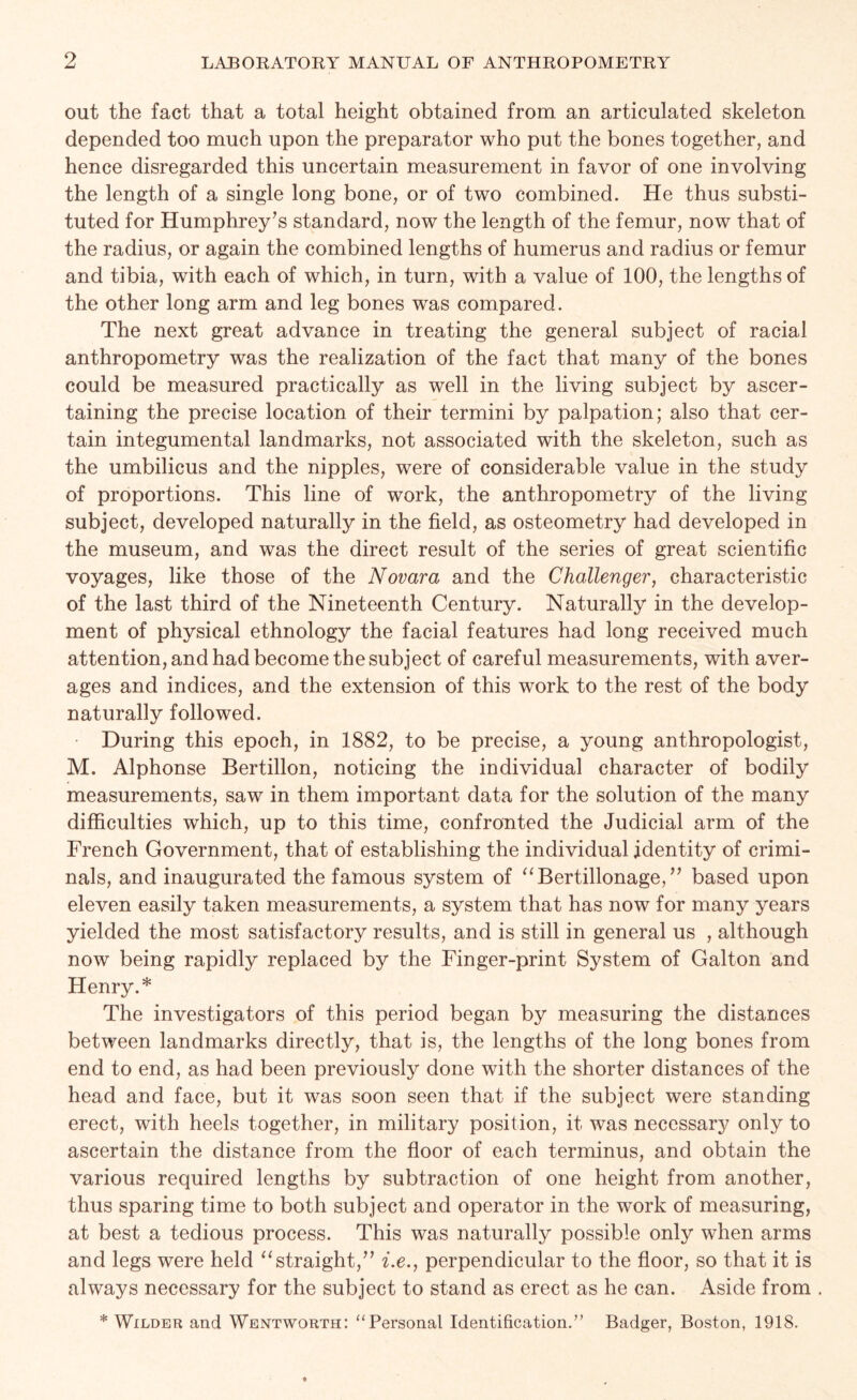 out the fact that a total height obtained from an articulated skeleton depended too much upon the preparator who put the bones together, and hence disregarded this uncertain measurement in favor of one involving the length of a single long bone, or of two combined. He thus substi- tuted for Humphrey’s standard, now the length of the femur, now that of the radius, or again the combined lengths of humerus and radius or femur and tibia, with each of which, in turn, with a value of 100, the lengths of the other long arm and leg bones was compared. The next great advance in treating the general subject of racial anthropometry was the realization of the fact that many of the bones could be measured practically as well in the living subject by ascer- taining the precise location of their termini by palpation; also that cer- tain integumental landmarks, not associated with the skeleton, such as the umbilicus and the nipples, were of considerable value in the study of proportions. This line of work, the anthropometry of the living subject, developed naturally in the field, as osteometry had developed in the museum, and was the direct result of the series of great scientific voyages, like those of the Novara and the Challenger, characteristic of the last third of the Nineteenth Century. Naturally in the develop- ment of physical ethnology the facial features had long received much attention, and had become the subject of careful measurements, with aver- ages and indices, and the extension of this work to the rest of the body naturally followed. During this epoch, in 1882, to be precise, a young anthropologist, M. Alphonse Bertillon, noticing the individual character of bodily measurements, saw in them important data for the solution of the many difficulties which, up to this time, confronted the Judicial arm of the French Government, that of establishing the individual identity of crimi- nals, and inaugurated the famous system of “Bertillonage,” based upon eleven easily taken measurements, a system that has now for many years yielded the most satisfactory results, and is still in general us , although now being rapidly replaced by the Finger-print System of Galton and Henry.* The investigators of this period began by measuring the distances between landmarks directly, that is, the lengths of the long bones from end to end, as had been previously done with the shorter distances of the head and face, but it was soon seen that if the subject were standing erect, with heels together, in military position, it was necessary only to ascertain the distance from the floor of each terminus, and obtain the various required lengths by subtraction of one height from another, thus sparing time to both subject and operator in the work of measuring, at best a tedious process. This was naturally possible only when arms and legs were held “straight,” i.e., perpendicular to the floor, so that it is always necessary for the subject to stand as erect as he can. Aside from . * Wilder and Wentworth: “Personal Identification.” Badger, Boston, 1918.