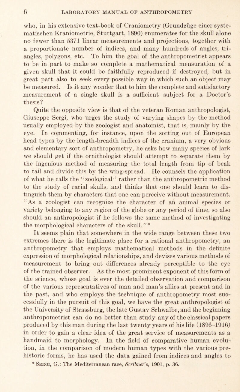 who, in his extensive text-book of Craniometry (Grundziige einer syste- matischen Kraniometrie, Stuttgart, 1890) enumerates for the skull alone no fewer than 5371 linear measurements and projections, together with a proportionate number of indices, and many hundreds of angles, tri- angles, polygons, etc. To him the goal of the anthropometrist appears to be in part to make so complete a mathematical mensuration of a given skull that it could be faithfully reproduced if destroyed, but in great part also to seek every possible way in which such an object may be measured. Is it any wonder that to him the complete and satisfactory measurement of a single skull is a sufficient subject for a Doctor’s thesis? Quite the opposite view is that of the veteran Roman anthropologist, Giuseppe Sergi, who urges the study of varying shapes by the method usually employed by the zoologist and anatomist, that is, mainly by the eye. In commenting, for instance, upon the sorting out of European head types by the length-breadth indices of the cranium, a very obvious and elementary sort of anthropometry, he asks how many species of lark we should get if the ornithologist should attempt to separate them by the ingenious method of measuring the total length from tip of beak to tail and divide this by the wing-spread. He counsels the application of what he calls the “zoological” rather than the anthropometric method to the study of racial skulls, and thinks that one should learn to dis- tinguish them by characters that one can perceive without measurement. “As a zoologist can recognize the character of an animal species or variety belonging to any region of the globe or any period of time, so also should an anthropologist if he follows the same method of investigating the morphological characters of the skull.”* It seems plain that somewhere in the wide range between these two extremes there is the legitimate place for a rational anthropometry, an anthropometry that employs mathematical methods in the definite expression of morphological relationships, and devises various methods of measurement to bring out differences already perceptible to the eye of the trained observer. As the most prominent exponent of this form of the science, whose goal is ever the detailed observation and comparison of the various representatives of man and man’s allies at present and in the past, and who employs the technique of anthropometry most suc- cessfully in the pursuit of this goal, we have the great anthropologist of the University of Strassburg, the late Gustav Schwalbe, and the beginning anthropometrist can do no better than study any of the classical papers produced by this man during the last twenty years of his life (1896-1916) in order to gain a clear idea of the great service of measurements as a handmaid to morphology. In the field of comparative human evolu- tion, in the comparison of modern human types with the various pre- historic forms, he has used the data gained from indices and angles to * Sergi, G.: The Mediterranean race, Scribner's, 1901, p. 36.