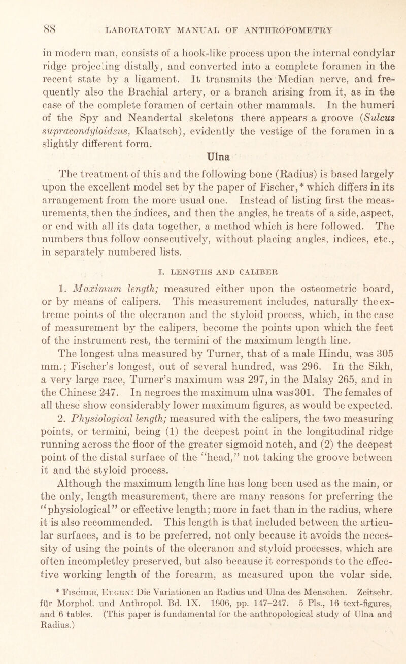 in modern man, consists of a hook-like process upon the internal condylar ridge projecting clistally, and converted into a complete foramen in the recent state by a ligament. It transmits the Median nerve, and fre- quently also the Brachial artery, or a branch arising from it, as in the case of the complete foramen of certain other mammals. In the humeri of the Spy and Neandertal skeletons there appears a groove (Sulcus supracondyloidsus, Klaatsch), evidently the vestige of the foramen in a slightly different form. Ulna The treatment of this and the following bone (Radius) is based largely upon the excellent model set by the paper of Fischer,* which differs in its arrangement from the more usual one. Instead of listing first the meas- urements, then the indices, and then the angles, he treats of a side, aspect, or end with all its data together, a method which is here followed. The numbers thus follow consecutively, without placing angles, indices, etc., in separately numbered lists. I. LENGTHS AND CALIBER 1. Maximum length; measured either upon the osteometric board, or by means of calipers. This measurement includes, naturally the ex- treme points of the olecranon and the styloid process, which, in the case of measurement by the calipers, become the points upon which the feet of the instrument rest, the termini of the maximum length line. The longest ulna measured by Turner, that of a male Hindu, was 305 mm.; Fischer’s longest, out of several hundred, was 296. In the Sikh, a very large race, Turner’s maximum was 297, in the Malay 265, and in the Chinese 247. In negroes the maximum ulna was 301. The females of all these show considerably lower maximum figures, as would be expected. 2. Physiological length; measured with the calipers, the two measuring points, or termini, being (1) the deepest point in the longitudinal ridge running across the floor of the greater sigmoid notch, and (2) the deepest point of the distal surface of the “head,” not taking the groove between it and the styloid process. Although the maximum length line has long been used as the main, or the only, length measurement, there are many reasons for preferring the “physiological” or effective length; more in fact than in the radius, where it is also recommended. This length is that included between the articu- lar surfaces, and is to be preferred, not only because it avoids the neces- sity of using the points of the olecranon and styloid processes, which are often incompletley preserved, but also because it corresponds to the effec- tive working length of the forearm, as measured upon the volar side. * Fischer, Eegen: Die Variationen an Radius und Ulna des Menschen. Zeitschr. fur Morphol. und Anthropol. Bd. IX. 1906, pp. 147-247. 5 Pis., 16 text-figures, and 6 tables. (This paper is fundamental for the anthropological study of Ulna and Radius.)