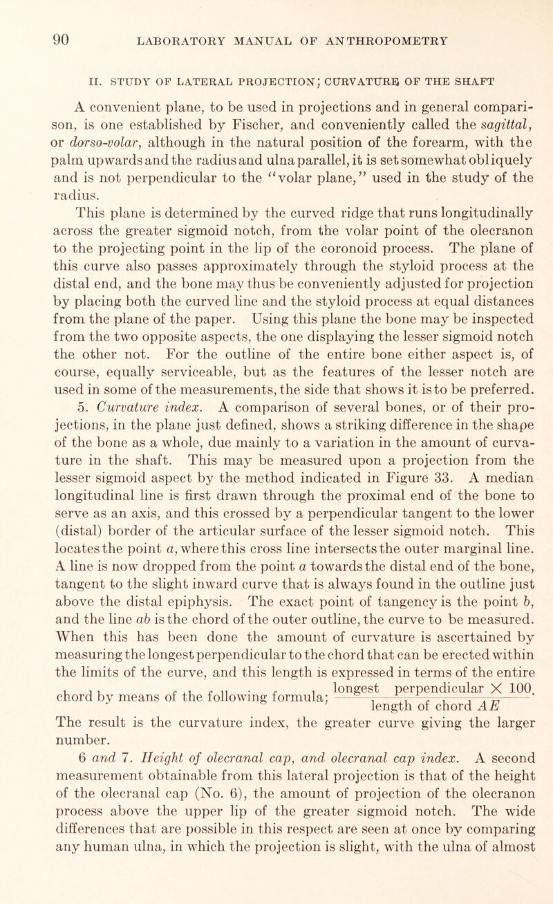 II. STUDY OF LATERAL PROJECTION; CURVATURE OF THE SHAFT A convenient plane, to be used in projections and in general compari- son, is one established by Fischer, and conveniently called the sagittal, or dorso-volar, although in the natural position of the forearm, with the palm upwards and the radius and ulna parallel, it is set somewhat obliquely and is not perpendicular to the “ volar plane/’ used in the study of the radius. This plane is determined by the curved ridge that runs longitudinally across the greater sigmoid notch, from the voiar point of the olecranon to the projecting point in the lip of the coronoid process. The plane of this curve also passes approximately through the styloid process at the distal end, and the bone may thus be conveniently adjusted for projection by placing both the curved line and the styloid process at equal distances from the plane of the paper. Using this plane the bone may be inspected from the two opposite aspects, the one displaying the lesser sigmoid notch the other not. For the outline of the entire bone either aspect is, of course, equally serviceable, but as the features of the lesser notch are used in some of the measurements, the side that shows it is to be preferred. 5. Curvature index. A comparison of several bones, or of their pro- jections, in the plane just defined, shows a striking difference in the shape of the bone as a whole, due mainlv to a variation in the amount of curva- ture in the shaft. This may be measured upon a projection from the lesser sigmoid aspect by the method indicated in Figure 33. A median longitudinal line is first drawn through the proximal end of the bone to serve as an axis, and this crossed by a perpendicular tangent to the lower (distal) border of the articular surface of the lesser sigmoid notch. This locates the point a, where this cross line intersects the outer marginal line. A line is now dropped from the point a towards the distal end of the bone, tangent to the slight inward curve that is always found in the outline just above the distal epiphysis. The exact point of tangency is the point b, and the line ab is the chord of the outer outline, the curve to be measured. When this has been done the amount of curvature is ascertained by measuring the longest perpendicular to the chord that can be erected within the limits of the curve, and this length is expressed in terms of the entire , , , /»,. i*n • p ^ longest perpendicular X 100 chord by means ol the following formula; . r. ' ^— J & ’ length of chord AE The result is the curvature index, the greater curve giving the larger number. 6 and 7. Height of olecranal cap, and olecranal cap index. A second measurement obtainable from this lateral projection is that of the height of the olecranal cap (No. 6), the amount of projection of the olecranon process above the upper lip of the greater sigmoid notch. The wide differences that are possible in this respect are seen at once by comparing any human ulna, in which the projection is slight, with the ulna of almost