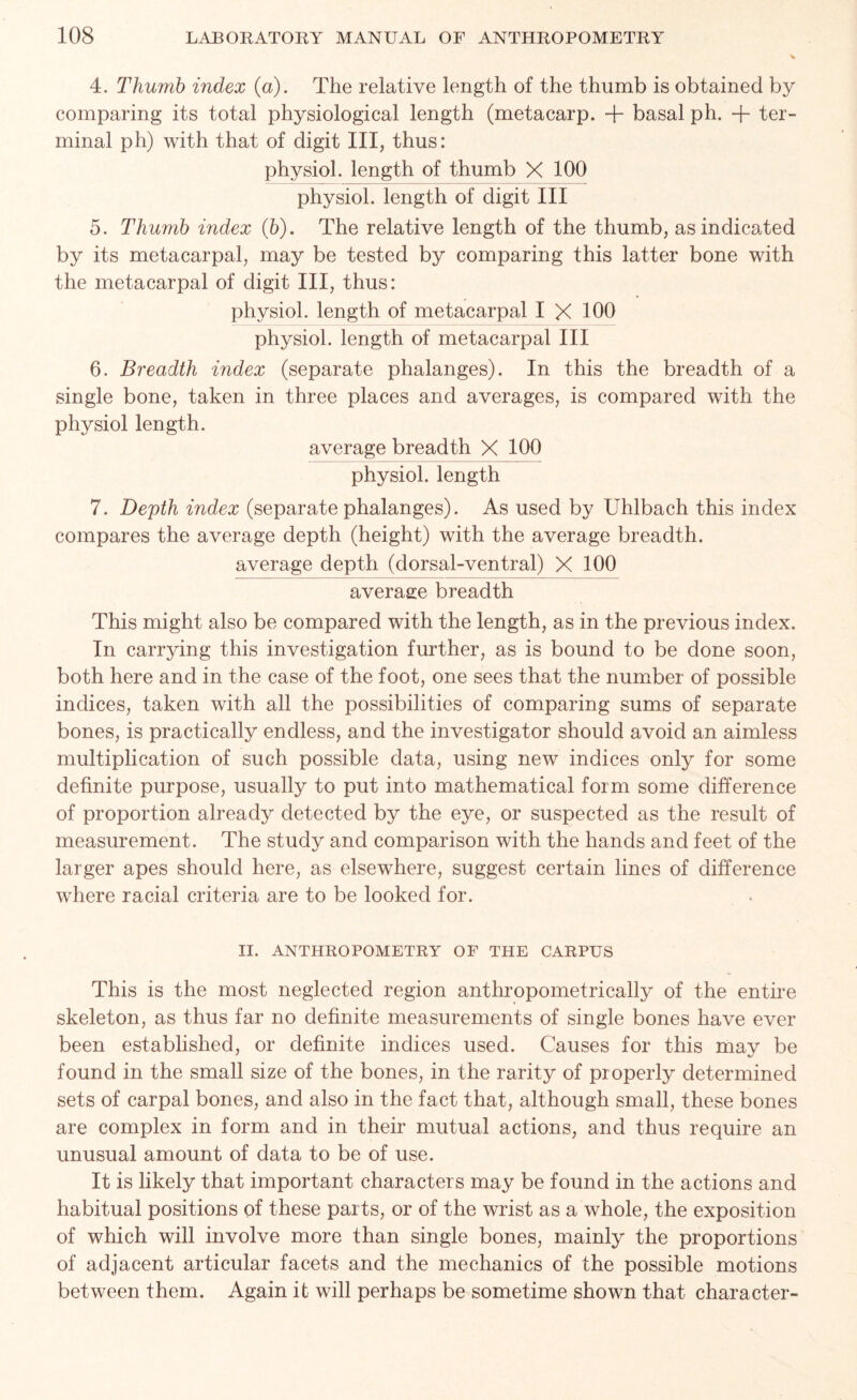 4. Thumb index (a). The relative length of the thumb is obtained by comparing its total physiological length (metacarp. + basal ph. -j- ter- minal ph) with that of digit III, thus: physiol, length of thumb X 100 physiol, length of digit III 5. Thumb index (b). The relative length of the thumb, as indicated by its metacarpal, may be tested by comparing this latter bone with the metacarpal of digit III, thus: physiol, length of metacarpal I X 100 physiol, length of metacarpal III 6. Breadth index (separate phalanges). In this the breadth of a single bone, taken in three places and averages, is compared with the physiol length. average breadth X 100 physiol, length 7. Depth index (separate phalanges). As used by Uhlbach this index compares the average depth (height) with the average breadth. average depth (dorsal-ventral) X 100 average breadth This might also be compared with the length, as in the previous index. In carrying this investigation further, as is bound to be done soon, both here and in the case of the foot, one sees that the number of possible indices, taken with all the possibilities of comparing sums of separate bones, is practically endless, and the investigator should avoid an aimless multiplication of such possible data, using new indices only for some definite purpose, usually to put into mathematical form some difference of proportion already detected by the eye, or suspected as the result of measurement. The study and comparison with the hands and feet of the larger apes should here, as elsewhere, suggest certain lines of difference where racial criteria are to be looked for. II. ANTHROPOMETRY OF THE CARPUS This is the most neglected region anthropometrically of the entire skeleton, as thus far no definite measurements of single bones have ever been established, or definite indices used. Causes for this may be found in the small size of the bones, in the rarity of properly determined sets of carpal bones, and also in the fact that, although small, these bones are complex in form and in their mutual actions, and thus require an unusual amount of data to be of use. It is likely that important characters may be found in the actions and habitual positions of these parts, or of the wrist as a whole, the exposition of which will involve more than single bones, mainly the proportions of adjacent articular facets and the mechanics of the possible motions between them. Again it will perhaps be sometime shown that character-