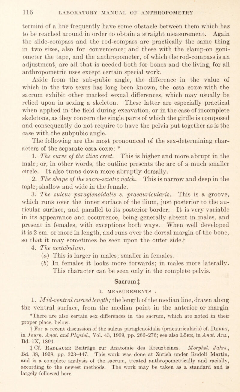 termini of a line frequently have some obstacle between them which has to be reached around in order to obtain a straight measurement. Again the slide-compass and the rod-compass are practically the same thing in two sizes, also for convenience; and these with the clamp-on goni- ometer the tape, and the anthropometer, of which the rod-compass is an adjustment, are all that is needed both for bones and the living, for all anthropometric uses except certain special work. Aside from the sub-pubic angle, the difference in the value of which in the two sexes has long been known, the ossa coxse with the sacrum exhibit other marked sexual differences, which may usually be relied upon in sexing a skeleton. These latter are especially practical when applied in the field during excavation, or in the case of incomplete skeletons, as they concern the single parts of which the girdle is composed and consequently do not require to have the pelvis put together as is the case with the subpubic angle. The following are the most pronounced of the sex-determining char- acters of the separate ossa coxse: * 1. The curve of the iliac crest. This is higher and more abrupt in the male; or, in other words, the outline presents the arc of a much smaller circle. It also turns down more abruptly dorsally. 2. The shape of the sacro-sciatic notch. This is narrow and deep in the male; shallow and wide in the female. 3. The sulcus paraglenoidalis s. praeauricularis. This is a groove, which runs over the inner surface of the ilium, just posterior to the au- ricular surface, and parallel to its posterior border. It is very variable in its appearance and occurrence, being generally absent in males, and present in females, with exceptions both ways. When well developed it is 2 cm. or more in length, and runs over the dorsal margin of the bone, so that it may sometimes be seen upon the outer side.f 4. The acetabulum. (а) This is larger in males; smaller in females. (б) In females it looks more forwards; in males more laterally. This character can be seen only in the complete pelvis. Sacrum t T. MEASUREMENTS - 1. Mid-ventral curved length; the length of the median line, drawn along the ventral surface, from the median point in the anterior or margin *There are also certain sex differences in the sacrum, which are noted in their proper place, below. f For a recent discussion of the sulcus paraglenoidalis (praeauricularis) cf. Derry, in Journ. Anat. and Physiol., Yol. 43, 1909, pp. 266-276; see also Lohr, in Anat. Anz., Bd. IX, 1894. f Cf. Radlaeer Beitrage zur Anatomie des Kreuzbeines. Morphol. Jahrs., Bd. 38, 1908, pp. 323-447. This work was done at Zurich under Rudolf Martin, and is a complete analysis of the sacrum, treated anthropometrically and racially, according to the newest methods. The work may be taken as a standard and is largely followed here.